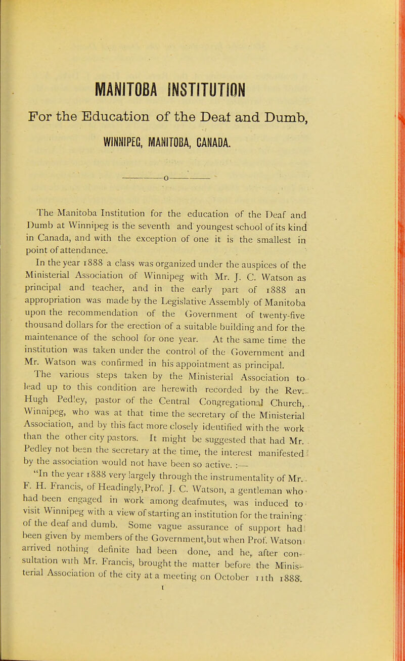MANITOBA INSTITUTION For the Education of the Deal and Dumb, WINNIPEG, MANITOBA, CANADA. The Manitoba Institution for the education of the Deaf and Dumb at Winnipeg is the seventh and youngest school of its kind in Canada, and with the exception of one it is the smallest in point of attendance. In the year 1888 a class was organized under the auspices of the Ministerial Association of Winnipeg with Mr. J. C. Watson as principal and teacher, and in the early part of 1888 an appropriation was made by the Legislative Assembly of Manitoba upon the recommendation of the Government of twenty-five thousand dollars for the erection of a suitable building and for the maintenance of the school for one year. At the same time the institution was taken under the control of the Government and Mr. Watson was confirmed in his appointment as principal. The various steps taken by the Ministerial Association to- lead up to this condition are herewith recorded by the Rev.- Hugh Pedley, pastor of the Central Congregational Church, Winnipeg, who was at that time the secretary of the Ministerial Association, and by this fact more closely identified with the work than the other city pastors. It might be suggested that had Mr. Pedley not been the secretary at the time, the interest manifested ^ by the association would not have been so active. In the year 1888 very largely through the instrumentality of Mr F. H. Francis, of Headingly.Prof. J. C. Watson, a gentleman who • had been engaged in work among deafmutes, was induced to. visit Winnipeg with a view of starting an institution for the training of the deaf and dumb. Some vague assurance of support had: been given by members of the Government,but when Prof. Watson, arrived nothing definite had been done, and he, after con- sultation with Mr. Francis, brought the matter before the Minis- terial Association of the city at a meeting on October nth 1888