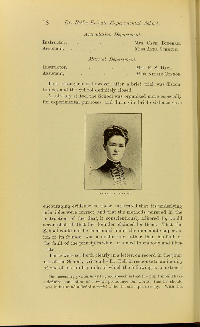 Articulation Department. Instructor, Mrs. Cath. Bingham. Assistant, Miss Anna Schmitt. Manual Department. Instructor, Mrs. E. S. Davis. Assistant, . . . . . . Miss Nellie Connok. This arrangement, however, after a brief trial, v?as discon- tinued, and the School definitely closed. As already stated, the School was organized more especially for experimental purposes, and during its brief existence gave ^ us NELLIK CONN on. encouraging evidence to those interested that its underlying principles were correct, and that the methods pursued in the instruction of the deaf, if conscientiously adhered to, would accomplish all that the founder claimed for them. That the School could not be continued under the immediate supervis- ion of its founder was a misfortune rather than his fault or the fault of the principles which it aimed to embody and illus- trate. These were set forth clearly in a letter, on record in the jour- nal of the School, written by Dr. Bell in response to an inquu-y of one of his adult pupils, of which the following is an extract: The necessary preUmiaary to good speech is that the pupil should have a definite conception of how we pronounce our words; that he should have in his mind a definite model which he attempts to copy. With this