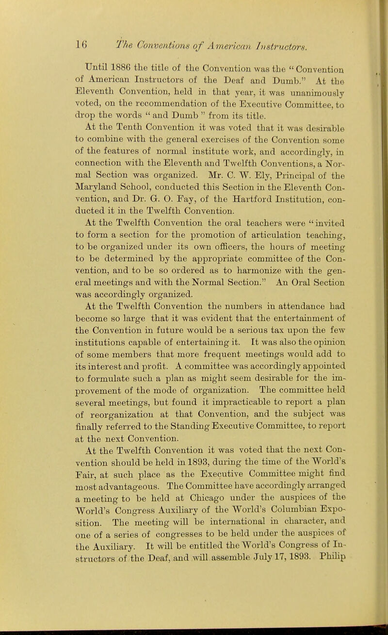 Until 1886 the title of the Convention was the  Convention of American Instructors of the Deaf and Dumb. At the Eleventh Convention, held in that year, it was unanimously voted, on the recommendation of the Executive Committee, to drop the words  and Dumb  from its title. At the Tenth Convention it was voted that it was desirable to combine with the general exercises of the Convention some of the featvires of normal institute work, and accordingly, in connection with the Eleventh and Twelfth Conventions, a Nor-^ mal Section was organized. Mr. C. W. Ely, Principal of the Maryland School, conducted this Section in the Eleventh Con- vention, and Dr. G. O. Fay, of the Hartford Listitution, con- ducted it in the Twelfth Convention. At the Twelfth Convention the oral teachers were  invited to form a section for the promotion of articulation teaching, to be organized under its own officers, the hours of meeting to be determined by the appropriate committee of the Con- vention, and to be so ordered as to harmonize with the gen- eral meetings and with the Normal Section. An Oral Section was accordingly organized. At the Twelfth Convention the numbers in attendance had become so large that it was evident that the entertainment of the Convention in future would be a serious tax upon the few institutions capable of entertaining it. It was also the opinion of some members that more frequent meetings would add to its interest and profit. A committee was accordingly appointed to formulate such a plan as might seem desirable for the im- provement of the mode of organization. The committee held several meetings, but found it impracticable to report a plan of reorganization at that Convention, and the subject was finally referred to the Standing Executive Committee, to report at the next Convention. At the Twelfth Convention it was voted that the next Con- vention should be held in 1893, during the time of the World's Fair, at such place as the Executive Committee might find most advantageous. The Committee have accordingly arranged a meeting to be held at Chicago under the auspices of the World's Congress Auxiliary of the World's Columbian Expo- sition. The meeting will be international in character, and one of a series of congresses to be held under the auspices of the Auxiliary. It will be entitled the World's Congress of In- structors of the Deaf, and wdll assemble July 17,1893. Phihp