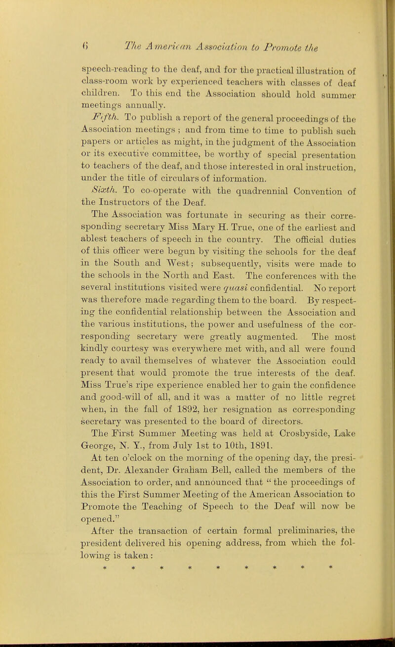 sijeech-reading to the deaf, and for the practical illustration of class-room work by experienced teachers with classes of deaf children. To this end the Association should hold summer meetings annually. Fifth. To publish a report of the general proceedings of the Association meetings ; and from time to time to publish such papers or articles as might, in the judgment of the Association or its executive committee, be worthy of special presentation to teachers of the deaf, and those interested in oral instruction, under the title of circulars of information. Sixth. To co-operate with the quadrennial Convention of the Instructors of the Deaf. The Association was fortunate in securing as their corre- sponding secretary Miss Mary H. True, one of the earliest and ablest teachers of speech in the country. The official duties of this officer were begun by visiting the schools for the deaf in the South and West; subsequently, visits were made to the schools in the North and East. The conferences with the several institutions visited were quasi confidential. No report was therefore made regarding them to the board. By respect- ing the confidential relationship between the Association and the various institutions, the power and usefulness of the cor- responding secretary were greatly augmented. The most kindly courtesy was evei-ywhere met with, and all were found ready to avail themselves of whatever the Association could present that would promote the true interests of the deaf. Miss True's ripe experience enabled her to gain the confidence and good-will of all, and it was a matter of no little regret when, in the fall of 1892, her resignation as corresponding secretary was presented to the board of directors. The First Summer Meeting was held at Crosbyside, Lake George, N. T., from July 1st to 10th, 1891. At ten o'clock on the morning of the opening day, the presi- dent, Dr. Alexander Graham Bell, called the members of the Association to order, and announced that  the proceedings of this the First Summer Meeting of the American Association to Promote the Teaching of Speech to the Deaf will now be opened. After the transaction of certain formal preliminaries, the president delivered his opening address, from which the fol- lowing is taken: