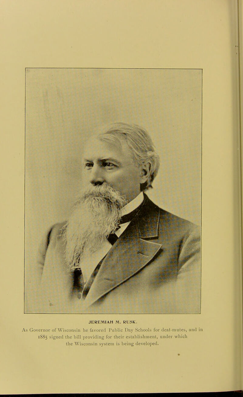 JEREMIAH M. RUSK. As Governor of Wisconsin he favored Pul)lic Day Schools for deal-mutes, and in 1S85 signed the bill providing for their establishment, under which the Wisconsin system is being developed.