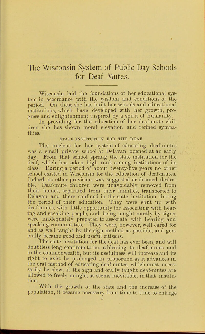 for Deaf Mutes. Wisconsin laid the foundations of her educational sys- tem in accordance with the wisdom and conditions of the period. On these she has built her schools and educational institutions, which have developed with her growth, pro- gress and enlightenment inspired by a spirit of humanity. In providing for the education of her deaf-mute chil- dren she has shown moral elevation and refined sympa- thies. STATE INSTITUTION FOR THE DEAF. The nucleus for her system of educating deaf-mutes was a small private scliool at Delavan opened at an early day. From that school sprang the state institution for the deaf, which has taken high rank among institutions of its class. During a period of about twenty-five years no other school existed in Wisconsin for the education of deaf-mutes. Indeed, no other provision was suggested or deemed desira- ble. Deaf-mute children were unavoidably removed from their homes, separated from their families, transported to Delavan and there confined in the state institution during the period of their education. They were shut up with deaf-mutes, with little opportunity for associating with hear- ing and speaking people, and, being taught mostly by signs, were inadequately prepared to associate with hearing and speaking communities. They were, however, well cared for and as well taught by the sign method as possible, and gen- erally became good and useful citizens. The state institution for the deaf has ever been, and will doubtless long continue to be, a blessing to deaf-mutes and to the commonwealth, but its usefulness will increase and its right to exist be prolonged in proportion as it advances in the oral method of educating deaf-mutes, which must neces- sarily be slow, if the sign and orally taught deaf-mutes are allowed to freely mingle, as seems inevitable, in that institu- tion. With the growth of the state and the increase of the population, it became necessary from time to time to enlarge