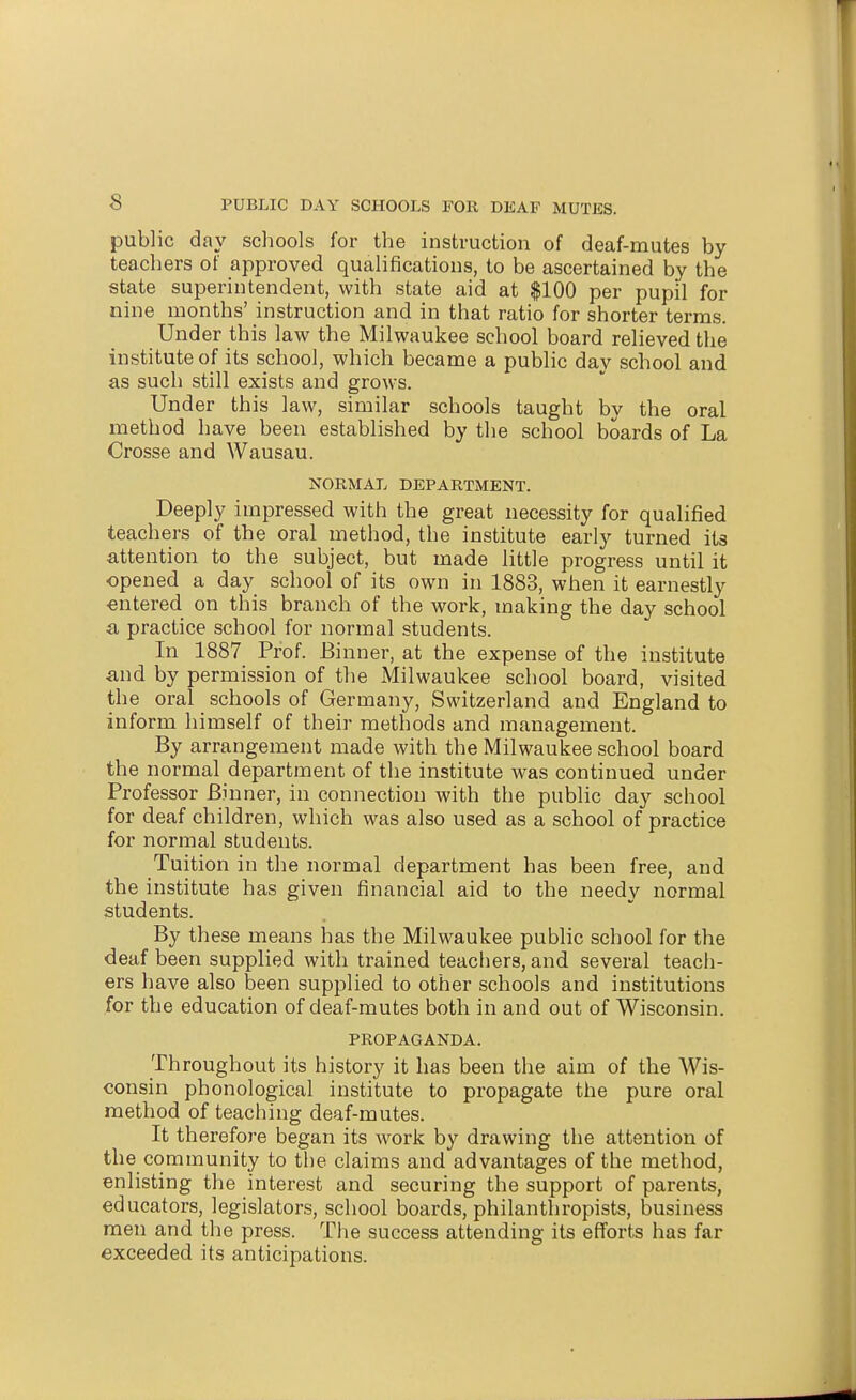 public day schools for the instruction of deaf-mutes by teachers of approved qualifications, to be ascertained by the state superintendent, with state aid at $100 per pupil for nine months' instruction and in that ratio for shorter terms. Under this law the Milwaukee school board relieved the institute of its school, which became a public day school and as such still exists and grows. Under this law, similar schools taught by the oral method have been established by the school boards of La Crosse and Wausau. NORMAL DEPARTMENT. Deeply impressed with the great necessity for qualified teachers of the oral method, the institute early turned its attention to the subject, but made little progress until it opened a day school of its own in 1883, when it earnestly ■entered on this branch of the work, making the day school a practice school for normal students. In 1887 Prof. Binner, at the expense of the institute and by permission of the Milwaukee school board, visited the oral _ schools of Germany, Switzerland and England to inform himself of their methods and management. By arrangement made with the Milwaukee school board the normal department of the institute was continued under Professor Binner, in connection with the public day school for deaf children, which was also used as a school of practice for normal students. Tuition in the normal department has been free, and the institute has given financial aid to the needy normal students. By these means has the Milwaukee public school for the deaf been supplied with trained teachers, and several teach- ers have also been supplied to other schools and institutions for the education of deaf-mutes both in and out of Wisconsin. PROPAGANDA. Throughout its history it has been the aim of the Wis- consin phonological institute to propagate the pure oral method of teaching deaf-mutes. It therefore began its work by drawing the attention of the community to tlie claims and advantages of the method, enlisting the interest and securing the support of parents, educators, legislators, school boards, philanthropists, business men and the press. The success attending its efforts has far exceeded its anticipations.