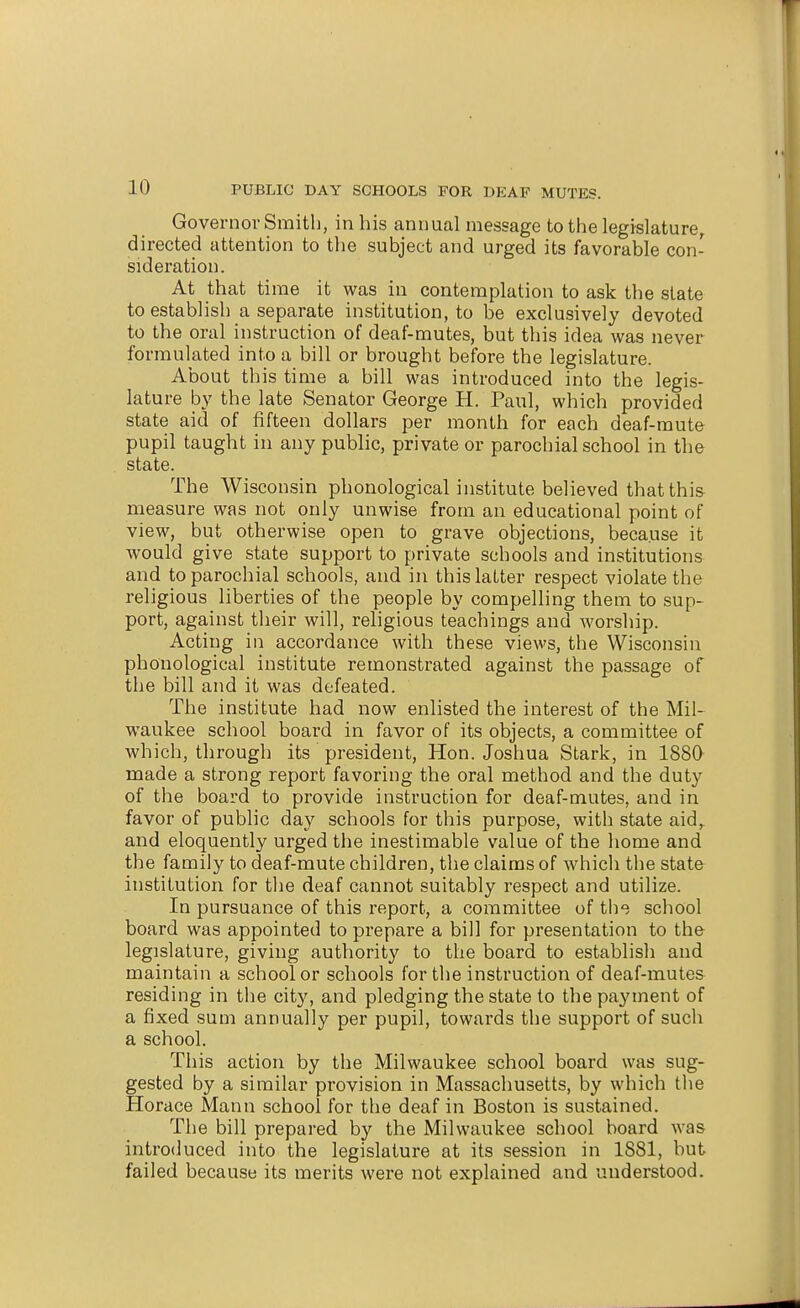 Governov Smith, in his animal message to the legislature, directed attention to the subject and urged its favorable con- sideration. At that time it was in contemplation to ask the slate to establish a separate institution, to be exclusively devoted to the oral instruction of deaf-mutes, but this idea was never formulated into a bill or brought before the legislature. About this time a bill was introduced into the legis- lature by the late Senator George H. Paul, which provided state aid of fifteen dollars per month for each deaf-mute pupil taught in any public, private or parochial school in the state. The Wisconsin phonological institute believed that this measure was not only unwise from an educational point of view, but otherwise open to grave objections, because it would give state support to private schools and institutions and to parochial schools, and in this latter respect violate the religious liberties of the people by compelling them to sup- port, against their will, religious teachings and worship. Acting in accordance with these views, the Wisconsin phonological institute remonstrated against the passage of the bill and it was defeated. The institute had now enlisted the interest of the Mil- waukee school board in favor of its objects, a committee of which, through its president, Hon. Joshua Stark, in 1880 made a strong report favoring the oral method and the duty of the board to provide instruction for deaf-mutes, and in favor of public day schools for this purpose, with state aid,, and eloquently urged the inestimable value of the home and the family to deaf-mute children, the claims of which the state institution for tlie deaf cannot suitably respect and utilize. In pursuance of this report, a committee of the school board was appointed to prepare a bill for presentation to the legislature, giving authority to the board to establish and maintain a schooler schools for the instruction of deaf-mutes residing in the city, and pledging the state to the payment of a fixed sum annually per pupil, towards the support of such a school. This action by the Milwaukee school board was sug- gested by a similar provision in Massachusetts, by which tlie Horace Mann school for the deaf in Boston is sustained. The bill prepared by the Milwaukee school board was introduced into the legislature at its session in 1881, but failed because its merits were not explained and understood.