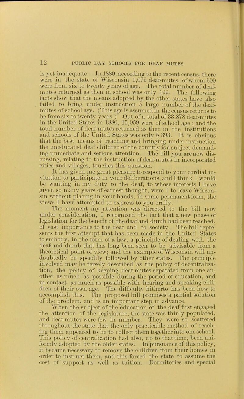 is yet inadequate. In 1880, according to the recent census, there were in the state of Wisconsin 1,079 deaf-mutes, of Avhom 600 were from six to twenty years of age. The total number of deaf- mutes returned as then in school was only 199. The following facts show that the means adopted by the other states have also failed to bring under instruction a large number of the deaf- mutes of school age. (This age is assumed in the census returns to be from six to twenty years.) Out of a total of 33,878 deaf-mutes in the United States in 1880, 15,059 were of school age ; and the total number of deaf-mutes returned as then in the institutions and schools of the United States was only 5,393. It is obvious that the best means of reaching and bringing under instruction the uneducated deaf children of the country is a subject demand- ing immediate and serious attention. The bill you are now dis- cussing, relating to the instruction of deaf-mutes in incorporated cities and villages, touches this question. It has given me great pleasure to respond to your cordial in- vitation to participate in your deliberations, and I think I would be wanting in m)' duty to the deaf, to whose interests I have given so many years of earnest thought, were I to leave Wiscon- sin without placing in your hands, in some permanent fomi, the views I have attemptecl to express to you orally. The moment my attention was directed to the bill now under consideration, I recognized the fact that a new phase of legislation for the benefit of the deaf and dumb had been reached, of vast importance to the deaf and to society. The bill repre- sents the first attempt that has been made in the United States to embody, in the form of a laAV, a principle of dealing with the deal^ and dumb that has long been seen to be advisable fi'om a theoretical point of view; and the example of Wisconsin will un- doubtedly be speedily followed by other states. The principle involved may be tersely described as the policy of decentraliza- tion, the policy of keeping deaf-mutes separated from one an- other as much as possible during the period of education, and in contact as much as possible with hearing and speaking chil- dren of their own age. The difficulty hitherto has been how to accomplish this. The proposed bill promises a partial solution of the problem, and is an important step in advance. When the subject of the education of the deaf first engaged the attention of the legislature, the state was thinlj' populated, and deaf-mutes Avere few in number. They were so scattered throughout the state that the only practicable method of reach- ing them appeared to be to collect them together into one school. This policy of centralization had also, up to thattime, been uni- formly adopted by the older states. In pursuance of this policy, it became necessary to remove the children from their homes in order to instruct them, and this forced the state to assume the cost of support as well as tuition. Dormitories and special