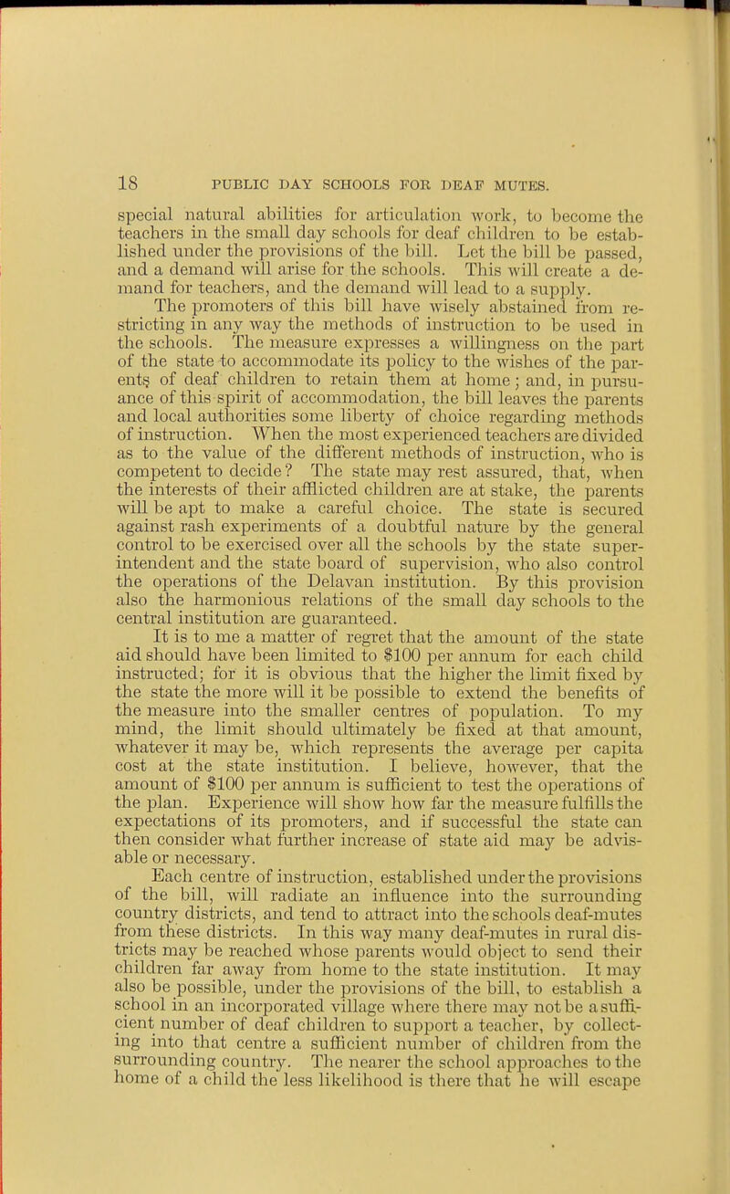 special natural abilities for articulation work, to become the teachers in the small day schools for deaf children to be estab- lished under the provisions of the bill. Let the bill be passed, and a demand will arise for the schools. This will create a de- mand for teachers, and the demand will lead to a supply. The promoters of this bill have wisely abstained from re- stricting in any way the methods of instruction to be used in the schools. The measure expresses a willingness on the part of the state to accommodate its policy to the wishes of the par- ent? of deaf children to retain them at home; and, in pursu- ance of this spirit of accommodation, the bill leaves the parents and local authorities some liberty of choice regarding methods of instruction. When the most experienced teachers are divided as to the value of the different methods of instruction, who is competent to decide ? The state may rest assured, that, when the interests of their afflicted children are at stake, the parents will be apt to make a careful choice. The state is secured against rash experiments of a doubtful nature by the general control to be exercised over all the schools by the state super- intendent and the state board of supervision, who also control the operations of the Delavan institution. By this provision also the harmonious relations of the small day schools to the central institution are guaranteed. It is to me a matter of regret that the amount of the state aid should have been limited to $100 per annum for each child instructed; for it is obvious that the higher the limit fixed by the state the more will it be possible to extend the benefits of the measure into the smaller centres of population. To my mind, the limit should ultimately be fixed at that amount, whatever it may be, which represents the average jDer capita cost at the state institution. I believe, however, that the amount of $100 per annum is sufiicient to test the operations of the plan. Experience will show how far the measure fulfills the expectations of its promoters, and if successful the state can then consider what further increase of state aid may be advis- able or necessary. Each centre of instruction, established under the provisions of the bill, Avill radiate an influence into the surrounding country districts, and tend to attract into the schools deaf-mutes from these districts. In this way many deaf-mutes in rural dis- tricts may be reached whose parents would object to send their children far away from home to the state institution. It may also be possible, under the provisions of the bill, to establish a school in an incoriDorated village where there may not be a sufii- cient number of deaf children to support a teacher, by collect- ing into that centre a sufficient number of children fi-om the surrounding country. The nearer the school approaches to the home of a child the less likelihood is there that he will escape