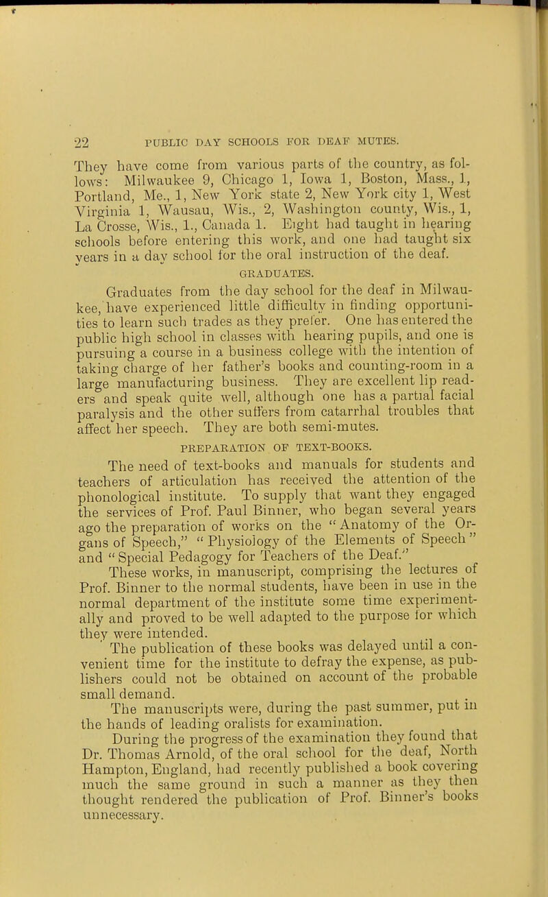 They have come from various parts of the country, as fol- lows: Milwaukee 9, Chicago 1, Iowa 1, Boston, Mass., 1, Portland, Me., 1, New York state 2, New York city 1, West Virginia 1, Wausau, Wis., 2, Washington county, Wis., 1, La Crosse, Wis., 1., Canada 1. Eight had taught in hearing scliools before entering this work, and one had taught six vears in a day school for the oral instruction of the deaf. GRADUATES. Graduates from the day school for the deaf in Milwau- kee,'have experienced little difficulty in finding opportuni- ties to learn such trades as they prefer. One has entered the public high school in classes with hearing pupils, and one is pursuing a course in a business college with the intention of taking charge of her father's books and counting-room in a large manufacturing business. They are excellent lip read- ers and speak quite well, although one has a partial facial paralysis and the other suffers from catarrhal troubles that affect her speech. They are both semi-mutes. PREPARATION OF TEXT-BOOKS. The need of text-books and manuals for students and teachers of articulation has received the attention of the phonological institute. To supply that want they engaged the services of Prof. Paul Binner, who began several years ago the preparation of works on the  Anatomy of the Or- gans of Speech, Physiology of the Elements of Speech and  Special Pedagogy for Teachers of the Deaf. These works, in manuscript, comprising the lectures of Prof. Binner to the normal students, have been in use in the normal department of the institute some time experiment- ally and proved to be well adapted to the purpose for which they were intended. ' The publication of these books was delayed until a con- venient time for the institute to defray the expense, as pub- lishers could not be obtained on account of the probable small demand. The manuscripts were, during the past summer, put m the hands of leading oralists for examination. During the progress of the examination they found that Dr. Thomas Arnold, of the oral school for the deaf. North Hampton, England, had recently published a book covernig much the same ground in such a manner as they then thought rendered the publication of Prof. Binner's books unnecessary.