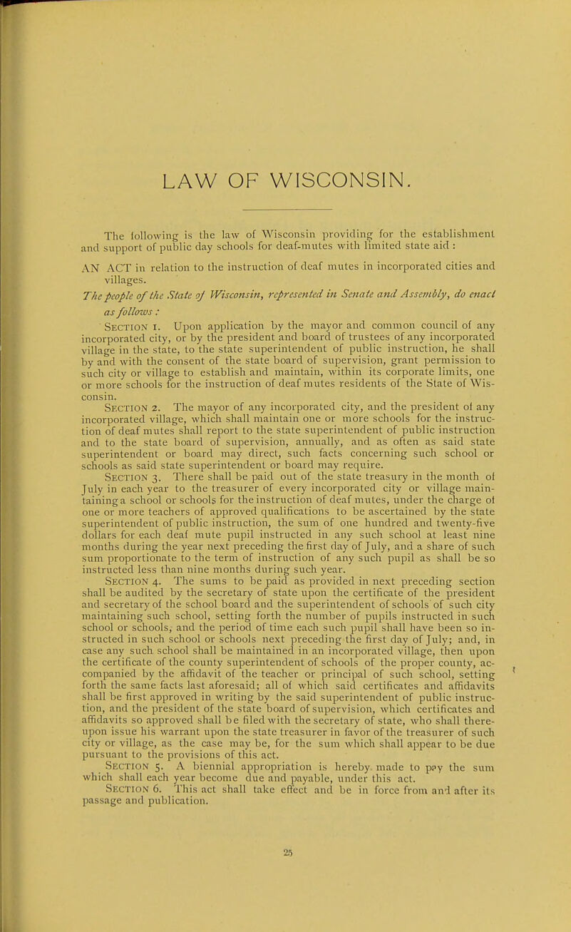 LAW OF WISCONSIN. The lollowing is the law of Wisconsin providing for the establishment and support of public day schools for deaf-mutes with limited state aid : AN ACT in relation to the instruction of deaf mutes in incorporated cities and villages. The people of the State oj Wisconsin, represented in Senate and Assembly, do enact as follows : Section i. Upon application by the mayor and common council of any incorporated city, or by the president and board of trustees of any incorporated village in the state, to the state superintendent of public instruction, he shall by and with the consent of the state board of supervision, grant permission to such city or village to establish and maintain, within its corporate limits, one or more schools for the instruction of deaf mutes residents of the State of Wis- consin. Section 2. The mayor of any incorporated city, and the president ol any incorporated village, which shall maintain one or more schools for the instruc- tion of deaf mutes shall report to the state superintendent of public instruction and to the state board of supervision, annually, and as often as said state superintendent or board may direct, such facts concerning such school or schools as said state superintendent or board may require. Section 3. There shall be paid out of the state treasury in the month o( July in each year to the treasurer of every incorporated city or village main- taining a school or schools for the instruction of deaf mutes, under the charge of one or more teachers of approved qualifications to be ascertained by the state superintendent of public instruction, the sum of one hundred and twenty-five dollars for each deaf mute pupil instructed in any such school at least nine months during the year next preceding the first day of July, and a share of such sum proportionate to the term of instruction of any such pupil as shall be so instructed less than nine months during such year. Section 4. The sums to be paid as provided in next preceding section shall be audited by the secretary of state upon the certificate of the president and secretary of the school board and the superintendent of schools of such city maintaining such school, setting forth the number of pupils instructed in such school or schools, and the period of time each such pupil shall have been so in- structed in such school or schools next preceding the first day of July; and, in case any such school shall be maintained in an incorporated village, then upon the certificate of the county superintendent of schools of the proper county, ac- companied by the affidavit of the teacher or principal of such school, setting forth the same facts last aforesaid; all of which said certificates and affidavits shall be first approved in writing by the said superintendent of public instruc- tion, and the president of the state board of supervision, which certificates and afiidavits so approved shall be filed with the secretary of state, who shall there- upon issue his warrant upon the state treasurer in favor of the treasurer of such city or village, as the case may be, for the sum which shall appear to be due pursuant to the provisions of this act. Section 5. A biennial appropriation is hereby made to ppy the sum which shall each year become due and payable, under this act. Section 6. This act shall take effect and be in force from and after its passage and publication.