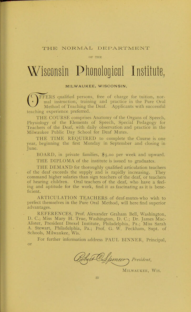 THE NORMAL DEFARXMENT OF TIIH Wisconsin PlionologiGal Institute, MILWAUKEE, WISCONSIN, /vVFFERS qualified persons, free of charge for tuition, nor- I ♦ I mal instruction, training and practice in the Pure Oral ^—Method of Teaching the Deaf. Applicants with successful teaching experience preferred. THE COURSE comprises Anatomy of the Organs of Speech, Physiology of the Elements of Speech, Special Pedagogy for Teachers of the Deaf, with daily observation and practice in the Milwaukee PubHc Day School for Deaf Mutes. THE TIME REQUIRED to complete the Course is one year, beginning the first Monday in September and closing in June. BOARD, in private families, $5.00 per week and upward. THE DIPLOMA of the institute is issued to graduates. THE DEMAND for thoroughly qualified articulation teachers of the deaf exceeds the supply and is rapidly increasing. They command higher salaries than sign teachers of the deaf, or teachers of hearing children. Oral teachers of the deaf, who have a feel- ing and aptitude for the work, find it as fascinating as it is bene- ficient. ARTICULATION TEACHERS of deaf-mutes-who wish to perfect themselves in the Pure Oral Method, will here find superior advantages. REFERENCES, Prof. Alexander Graham Bell, Washington, D. C; Miss Mary H. True, Washington, D. C; Dr. James Mac- Alister, President Drexel Institute, Philadelphia, Pa.; Miss Sarah A. Stewart, Philadelphia, Pa.; Prof. G. W. Peckham, Supt. of Schools, Milwaukee, Wis. For further information address PAUL BINNER, Principal, or President, Milwaukee, Wis.