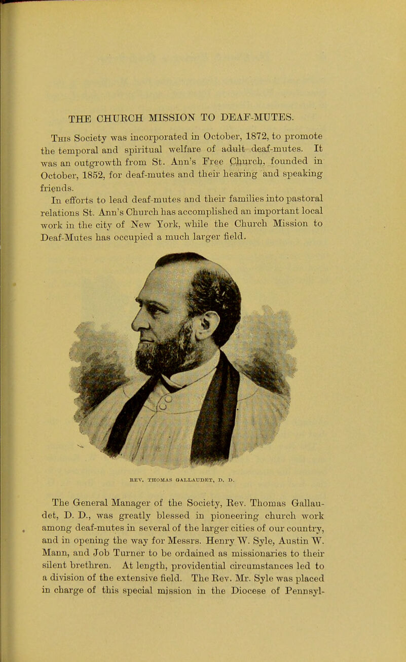 This Society was incorporated in October, 1872, to promote the temporal and spiritual welfare of adult deaf-mutes. It was an outgrowth from St. Ann's Free Church, founded in October, 1852, for deaf-mutes and their hearing and speaking friends. In efforts to lead deaf-mutes and their families into pastoral relations St. Ann's Church has accomplished an important local work in the city of New York, while the Church Mission to Deaf-Mutes has occupied a much larger field. REV. THOMAS GALLAUDET, D. D. The General Manager of the Society, Rev. Thomas Gallau- det, D. D., was greatly blessed in pioneering church work among deaf-mutes in several of the larger cities of our country, and in opening the way for Messrs. Henry W. Syle, Austin W. Mann, and Job Turner to be ordained as missionaries to their silent brethren. At length, providential circumstances led to a division of the extensive field. The Rev. Mr. Syle was placed in charge of this special mission in the Diocese of Pennsyl-