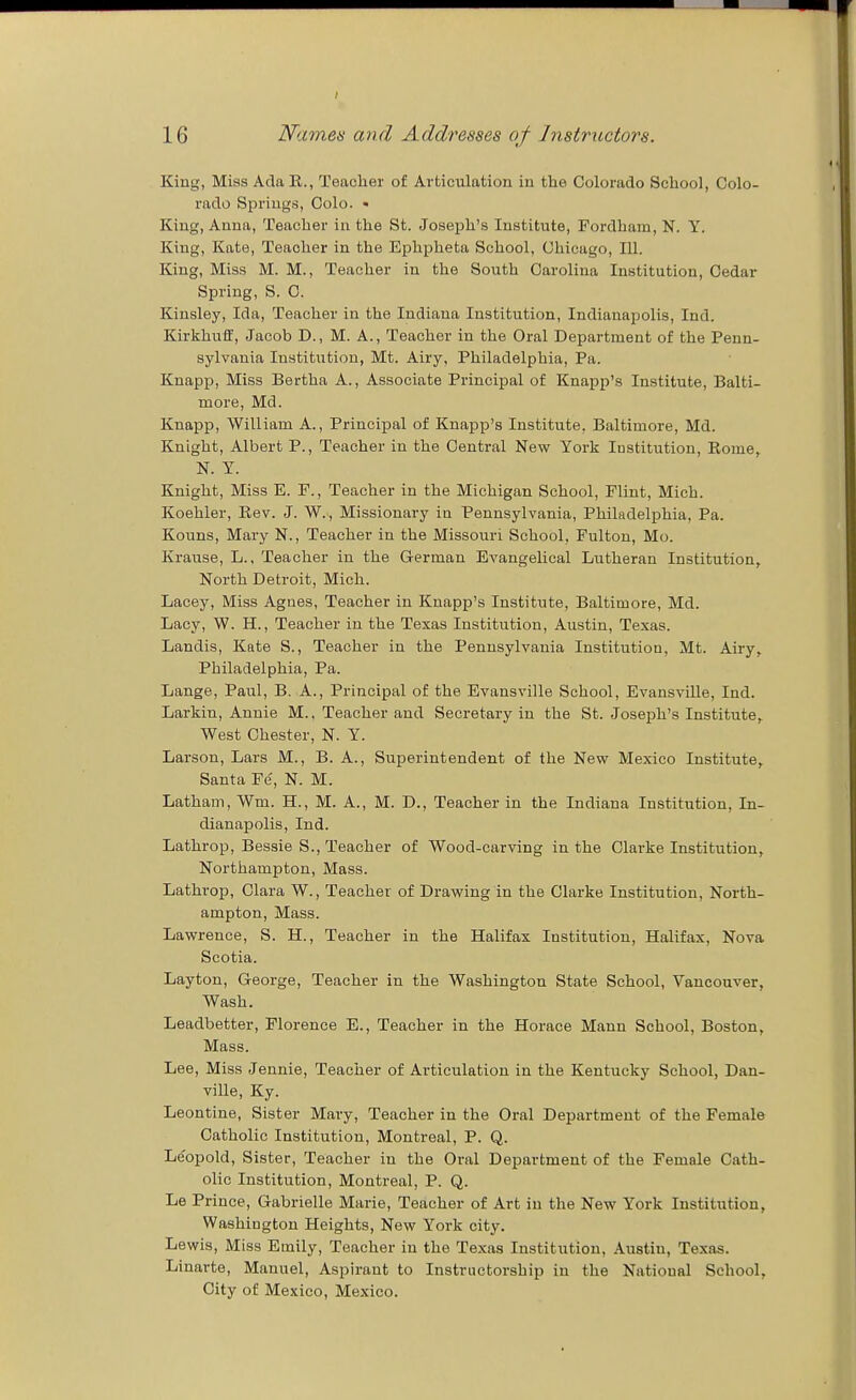 King, Miss Ada K., Teacher of Articulation in the Colorado School, Colo- rado Springs, Colo. • King, Anna, Teacher in the St. Joseph's Institute, Fordham, N. Y. King, Kate, Teacher in the Eph^jheta School, Chicago, 111. King, Miss M. M., Teacher in the South Carolina Institution, Cedar Spring, S. C. Kinsley, Ida, Teacher in the Indiana Institution, Indianapolis, Ind. Kirkhuff, Jacob D., M. A., Teacher in the Oral Department of the Penn- sylvania Institution, Mt. Airy, Philadelphia, Pa. Knapp, Miss Bertha A., Associate Principal of Knapp's Institute, Balti- more, Md. Knapp, William A., Principal of Knapp's Institute, Baltimore, Md. Knight, Albert P., Teacher in the Central New York Institution, Eome,. N. Y. Knight, Miss E. P., Teacher in the Michigan School, Flint, Mich. Koehler, Eev. J. W., Missionary in Pennsylvania, Philadelphia, Pa. Kouns, Mary N., Teacher in the Missouri School, Fulton, Mo. Krause, L., Teacher in the German Evangelical Lutheran Institution, North Detroit, Mich. Lacey, Miss Agues, Teacher in Knapp's Institute, Baltimore, Md. Lacy, W. H., Teacher in the Texas Institution, Austin, Texas. Landis, Kate S., Teacher in the Pennsylvania Institution, Mt. Airy, Philadelphia, Pa. Lange, Paul, B. A., Principal of the Evansville School, Evansville, Ind. Larkin, Annie M.. Teacher and Secretary in the St. Joseph's Institute, West Chester, N. Y. Larson, Lars M., B. A., Superintendent of the New Mexico Institute, Santa Fe, N. M. Latham, Wm. H., M. A., M. D., Teacher in the Indiana Institution, In- dianapolis, Ind. Lathrop, Bessie S., Teacher of Wood-carving in the Clarke Institution, Northampton, Mass. Lathrop, Clara W., Teacher of Drawing in the Clarke Institution, North- ampton, Mass. Lawrence, S. H., Teacher in the Halifax Institution, Halifax, Nova Scotia. Layton, George, Teacher in the Washington State School, Vancouver, Wash. Leadbetter, Florence E., Teacher in the Horace Mann School, Boston, Mass. Lee, Miss Jennie, Teacher of Articulation in the Kentucky School, Dan- ville, Ky. Leontine, Sister Mary, Teacher in the Oral Department of the Female Catholic Institution, Montreal, P. Q. Leopold, Sister, Teacher in the Oral Department of the Female Cath- olic Institution, Montreal, P. Q. Le Prince, Gabrielle Marie, Teacher of Art in the New York Institution, Washington Heights, New York city. Lewis, Miss Emily, Teacher in the Texas Institution, Austin, Texas. Linarte, Manuel, Aspirant to Instructorship in the National School, City of Mexico, Mexico.