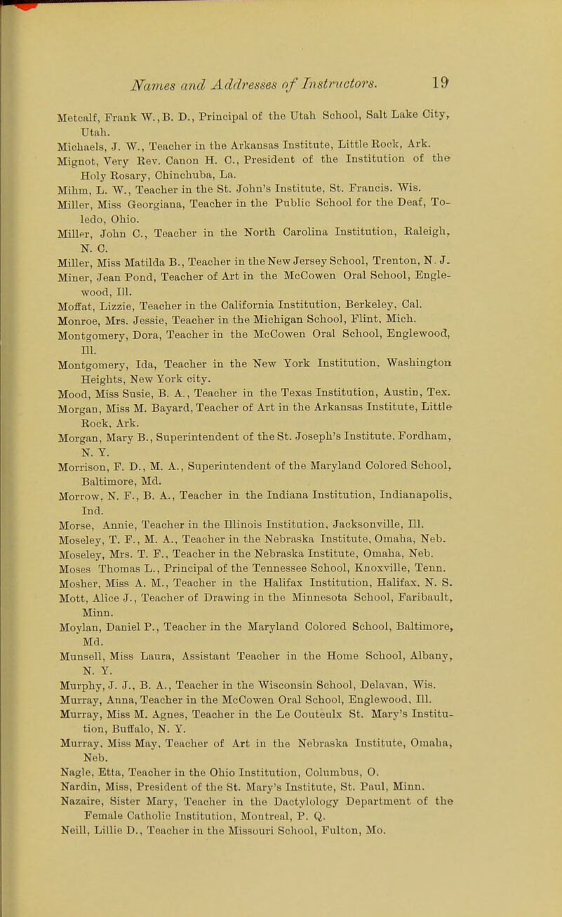 Metcalf, Frnnk W.,B. D., Principal of the Utah School, Salt Lake City, Utah. Michaels, J. \V., Teacher in the Arkansas Institute, Little Rock, Ark. Mignot, Very Rev. Canon H. C, President of the Institution of the- Holy Rosary, Chinchnba, La. Mihm, L. W., Teacher in the St. John's Institute, St. Francis. Wis. Miller, Miss Georgiana, Teacher in the Public School for the Deaf, To- ledo, Ohio. Miller, John 0., Teacher in the North Carolina Institution, Raleigh, N. C. Miller, Miss Matilda B., Teacher in the New Jersey School, Trenton, N. J. Miner, Jean Pond, Teacher of Art in the McCowen Oral School, Engle- wood, 111. Moffat, Lizzie, Teacher in the California Institution, Berkeley, Cal. Monroe, Mrs. Jessie, Teacher in the Michigan School, Flint, Mich. Montgomery, Dora, Teacher in the McCowen Oral School, Englewood, 111. Montgomery, Ida, Teacher in the New York Institution, Washington Heights, New York city. Mood, Miss Susie, B. A., Teacher in the Texas Institution, Austin, Tex. Morgan, Miss M. Bayard, Teacher of Art in the Arkansas Institute, Little Rock, Ark. Morgan, Mary B., Superintendent of the St. Joseph's Institute. Fordham, N. Y. Morrison, F. D., M. A., Superintendent of the Maryland Colored School, Baltimore, Md. Morrow. N. F., B. A., Teacher in the Indiana Institution, Indianapolis, Ind. Morse, Annie, Teacher in the Illinois Institution, Jacksonville, HI. Moseley, T. F., M. A., Teacher in the Nebraska Institute, Omaha, Neb. Moseley, Mrs. T. F., Teacher in the Nebraska Institute, Omaha, Neb. Moses Thomas L., Principal of the Tennessee School, Knoxville, Teun. Mosher, Miss A. M., Teacher in the Halifax Institution, Halifax, N. S. Mott, Alice J., Teacher of Drawing in the Minnesota School, Faribault, Minn. Moylan, Daniel P., Teacher in the Maryland Colored School, Baltimore, Md. Munsell, Miss Laura, Assistant Teacher in the Home School, Albany, N. Y. Murphy, J. J., B. A., Teacher in the Wisconsin School, Delavan, Wis. Murray, Anna, Teacher in the McCowen Oral School, Englewood, 111. Murray, Miss M. Agnes, Teacher in the Le Couteulx St. Mary's Institu- tion, Buffalo, N. Y. Murray. Miss May. Teacher of Art in the Nebraska Institute, Omaha, Neb. Nagle, Etta, Teacher in the Ohio Institution, Columbus, O. Nardin, Miss, President of the St. Mary's Institute, St. Paul, Minn. Nazaire, Sister Mary, Teacher in the Dactylology Department of the Female Catholic Institution, Montreal, P. Q. Neill, Lillie D., Teacher in the Missouri School, Fulton, Mo.