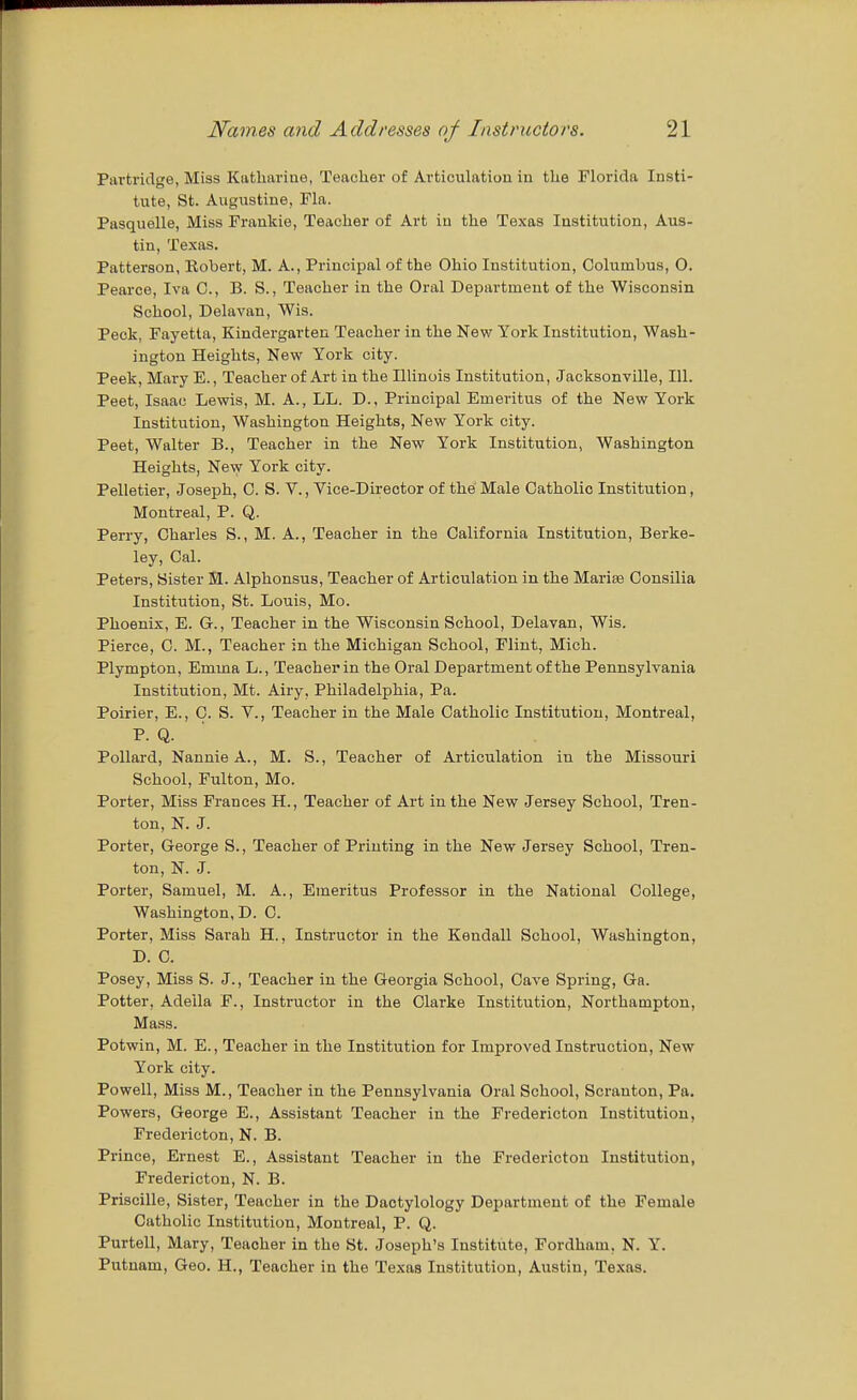 Partridge, Miss Katharine, Teacher of Articulation in the Florida Insti- tute, St. Augustine, Fla. Pasquelle, Miss Frankie, Teacher of Art in the Texas Institution, Aus- tin, Texas. Patterson, Robert, M. A., Principal of the Ohio Institution, Columbus, O. Pearce, Iva C, B. S., Teacher in the Oral Department of the Wisconsin School, Delavan, Wis. Peck, Fayetla, Kindergarten Teacher in the New York Institution, Wash- ington Heights, New York city. Peek, Mary E., Teacher of Art in the Illinois Institution, Jacksonville, 111. Peet, Isaac Lewis, M. A., LL. D., Principal Emeritus of the New York Institution, Washington Heights, New York city. Peet, Walter B., Teacher in the New York Institution, Washington Heights, New York city. Pelletier, Joseph, C. S. V., Vice-Director of the Male Catholic Institution, Montreal, P. Q. Perry, Charles S., M. A., Teacher in the California Institution, Berke- ley, Cal. Peters, Sister M. Alphonsus, Teacher of Articulation in the Marise Consilia Institution, St. Louis, Mo. Phoenix, E. G., Teacher in the Wisconsin School, Delavan, Wis. Pierce, C. M., Teacher in the Michigan School, Flint, Mich. Plympton, Emma L., Teacher in the Oral Department of the Pennsylvania Institution, Mt. Airy, Philadelphia, Pa. Poirier, E., C. S. V., Teacher in the Male Catholic Institution, Montreal, P. Q. Pollard, Nannie A., M. S., Teacher of Articulation in the Missouri School, Fulton, Mo. Porter, Miss Frances H., Teacher of Art in the New Jersey School, Tren- ton, N. J. Porter, George S., Teacher of Printing in the New Jersey School, Tren- ton, N. J. Porter, Samuel, M. A., Emeritus Professor in the National College, Washington, D. C. Porter, Miss Sarah H., Instructor in the Kendall School, Washington, D. C. Posey, Miss S. J., Teacher in the Georgia School, Cave Spring, Ga. Potter, Adella F., Instructor in the Clarke Institution, Northampton, Mass. Potwin, M. E., Teacher in the Institution for Improved Instruction, New York city. Powell, Miss M., Teacher in the Pennsylvania Oral School, Scranton, Pa. Powers, George E., Assistant Teacher in the Fredericton Institution, Fredericton, N. B. Prince, Ernest E., Assistant Teacher in the Fredericton Institution, Fredericton, N. B. Priscille, Sister, Teacher in the Dactylology Department of the Female Catholic Institution, Montreal, P. Q. Purtell, Mary, Teacher in the St. Joseph's Institute, Fordham, N. Y. Putnam, Geo. H., Teacher in the Texas Institution, Austin, Texas.