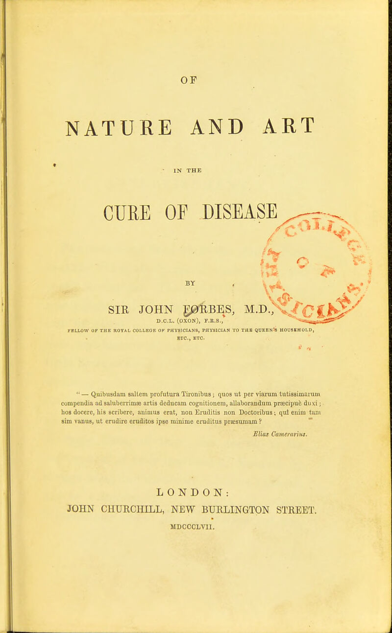 NATURE AND ART IN THE CURE OP DISEASE BY SIR JOHN g0fUBES, M.D., D.C.L. (OXON), F.B.S., rBLLOW OF THE ROYAL COLLEGE OK PHYSIOLINS, PHYSICIAN TO THE QUEEN^S HOUSEHOLD, ETC., ETC.  — Quibusdam sallcm pi'ofutura Tironibus; quos ut per viai'um tutissimaiuui compendia ad saluberrimffi artis deducam cognitionem, allaboranduni priEcipufe dii.\i; hos docere, his scribere, auimua erat, non Eruditis non Doctovibua; qui eiiim tani aim vanuB, ut enidire eruditos ipse minime eiuditus prajsumam ? JEliaj Camerarius. LONDON: JOHN CHURCHILL, NEW BURLINGTON STREET. MDCCCLVIl.