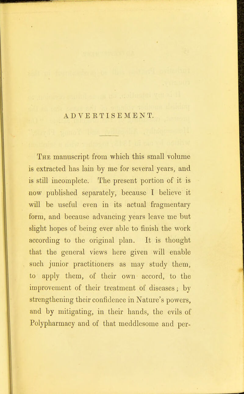 ADVERTISEMENT. The manuscript from which this small volume is extracted has lain by me for several years, and is still incomplete. The present portion of it is now published separately, because I believe it will be useful even in its actual fragmentary form, and because advancing years leave me but slight hopes of being ever able to finish the work according to the original plan. It is thought that the general views here given will enable such junior practitioners as may study them, to apply them, of their own accord, to the improvement of their treatment of diseases; by strengthening their confidence in Nature's powers, and by mitigating, in their hands, the evils of Polypharmacy and of that meddlesome and per-