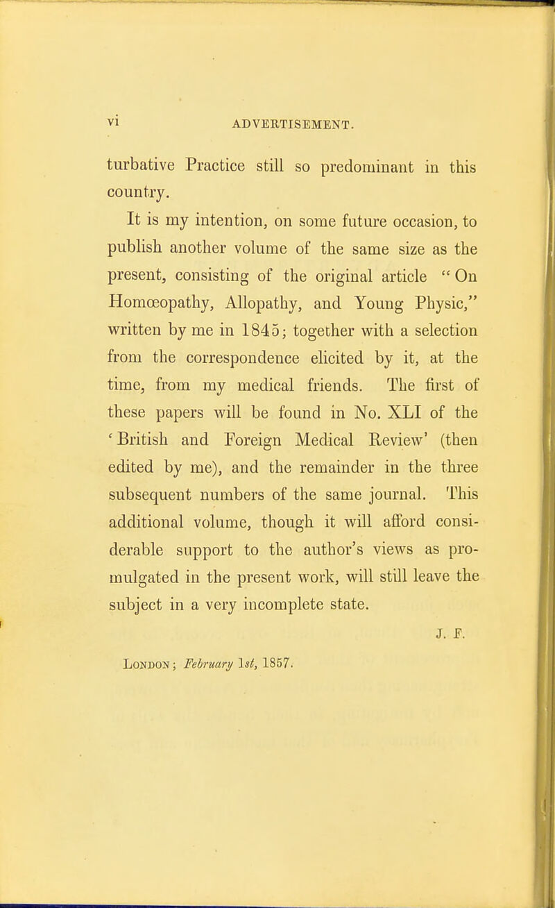 turbative Practice still so predominant in this country. It is my intention, on some future occasion, to publish another volume of the same size as the present, consisting of the original article  On Homoeopathy, Allopathy, and Young Physic, written by me in 1845; together w^ith a selection from the correspondence elicited by it, at the time, from my medical friends. The first of these papers vrill be found in No. XLI of the 'British and Foreign Medical Review^' (then edited by me), and the remainder in the three subsequent numbers of the same journal. This additional volume, though it will afford consi- derable support to the author's views as pro- mulgated in the present work, will still leave the subject in a very incomplete state. J. F. London ; February \st, 1857.