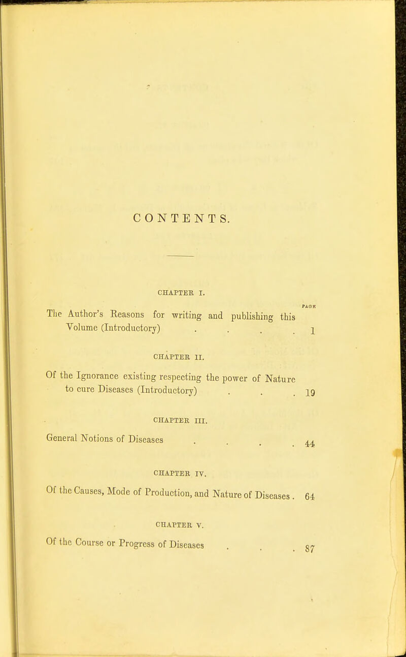 CONTENTS. CHAPTER I. Tlie Author's Reasons for writing and publishing this Volume (Introductory) ... i CHAPTER II. Of the Ignorance existing respecting the power of Nature to cure Diseases (Introductory) . . .19 CHAPTER III. General Notions of Diseases ia CHAPTER IV. Of the Causes, Mode of Production, and Nature of Diseases . 64 CHAPTER V. Of the Course or Progress of Diseases 87