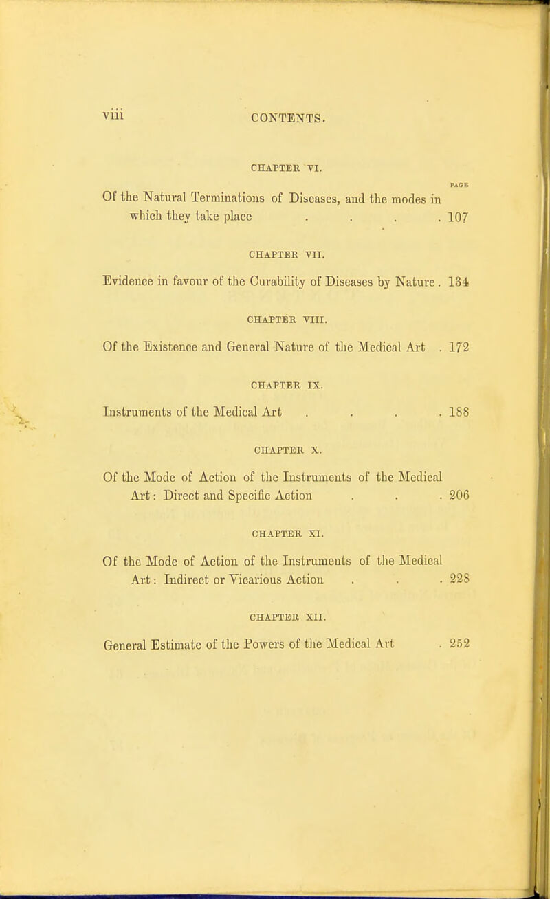 CHAPTEK VI. PAGB Of the Natural Terminations of Diseases, and the modes in which they take place .... 107 CHAPTER VII. Evidence in favour of the Curability of Diseases by Nature . ISJs CHAPTER VIII. Of the Existence and General Nature of the Medical Art . 172 CHAPTER IX. Instruments of the Medical Art .... 188 CHAPTER X. Of the Mode of Action of the Instruments of the Medical Art: Direct and Specific Action . . . 206 CHAPTER XI. Of the Mode of Action of the Instruments of the Medical Art: Indirect or Vicarious Action . . . 228 CHAPTER XII. General Estimate of the Powers of the Medical Art 252