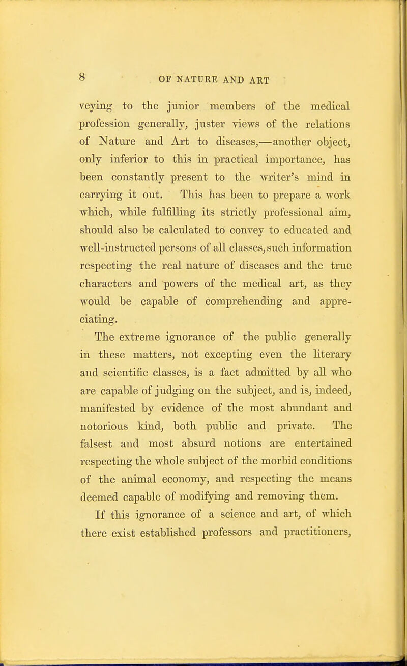 veying to tlie junior members of the medical profession generally, juster views of tlie relations of Nature and Art to diseases,—another ohject, only inferior to this in practical importance, has been constantly present to the writer's mind in carrying it out. This has been to prepare a work which, while fulfilling its strictly professional aim, should also be calculated to convey to educated and well-instructed persons of all classes, such information respecting the real nature of diseases and the true characters and powers of the medical art, as they wotdd be capable of comprehending and appre- ciating. The extreme ignorance of the public generally in these matters, not excepting even the literary and scientific classes, is a fact admitted by all who are capable of judging on the subject, and is, indeed, manifested by evidence of the most abundant and notorious kind, both public and private. The falsest and most absurd notions are entertained respecting the whole subject of the morbid conditions of the animal economy, and respecting the means deemed capable of modifying and removing them. If this ignorance of a science and art, of which there exist established professors and practitioners,