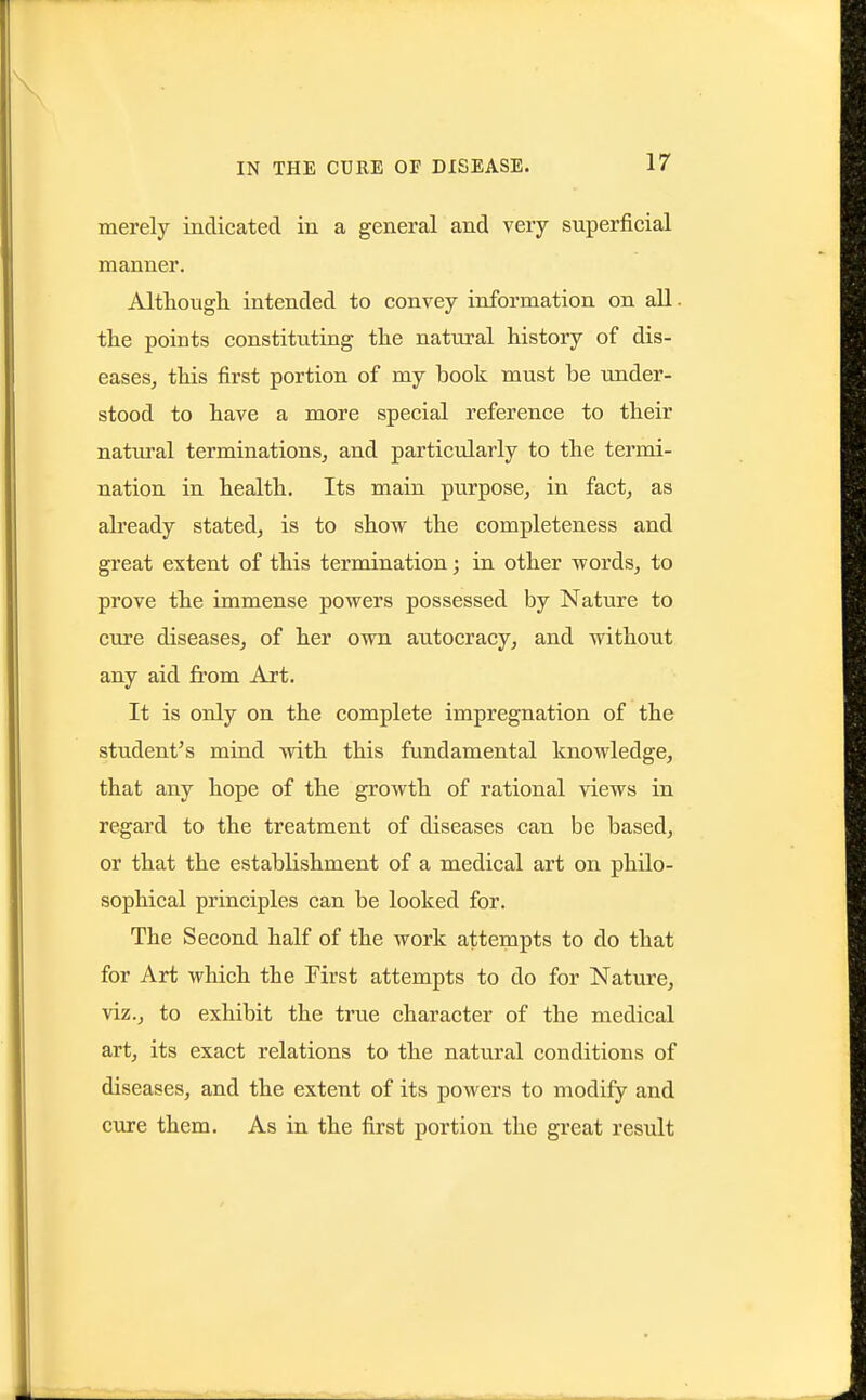 merely indicated in a general and very superficial manner. Although intended to convey information on all. the points constituting the natural history of dis- easesj this first portion of my book must be under- stood to have a more special reference to their natui'al terminations^ and particularly to the termi- nation in health. Its main purpose, in fact, as already stated, is to show the completeness and great extent of this termination; in other words, to prove the immense powers possessed by Nature to cure diseases, of her own autocracy, and without any aid from Art. It is only on the complete impregnation of the student's mind with this fundamental knowledge, that any hope of the growth of rational views in regard to the treatment of diseases can be based, or that the establishment of a medical art on philo- sophical principles can be looked for. The Second half of the work attempts to do that for Art which the First attempts to do for Nature, viz., to exhibit the true character of the medical art, its exact relations to the natural conditions of diseases, and the extent of its powers to modify and cure them. As in the first portion the great result