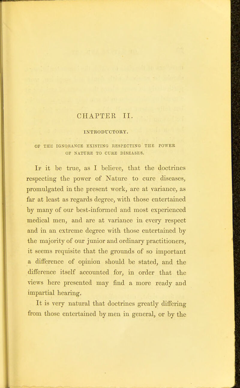 CHAPTER II. INTRODUCTORY. OF THE IGNORANCE EXISTINS nBSPECTING THE POWER OF NATURE TO CURE DISEASES. If it be truCj as I believe, that tbe doctrines respecting the power of Nature to cure diseases, promulgated in the present work, are at variance, as far at least as regards degree, with those entertained by many of our best-informed and most experienced medical men, and are at variance in every respect and in an extreme degree with those entertained by the majority of our junior and ordinary practitioners, it seems requisite that the grounds of so important a difference of opinion should be stated, and the difference itself accounted for, in order that the views here presented may find a more ready and impartial hearing. It is very natural that doctrines greatly differing from those entertained by men in general, or by the