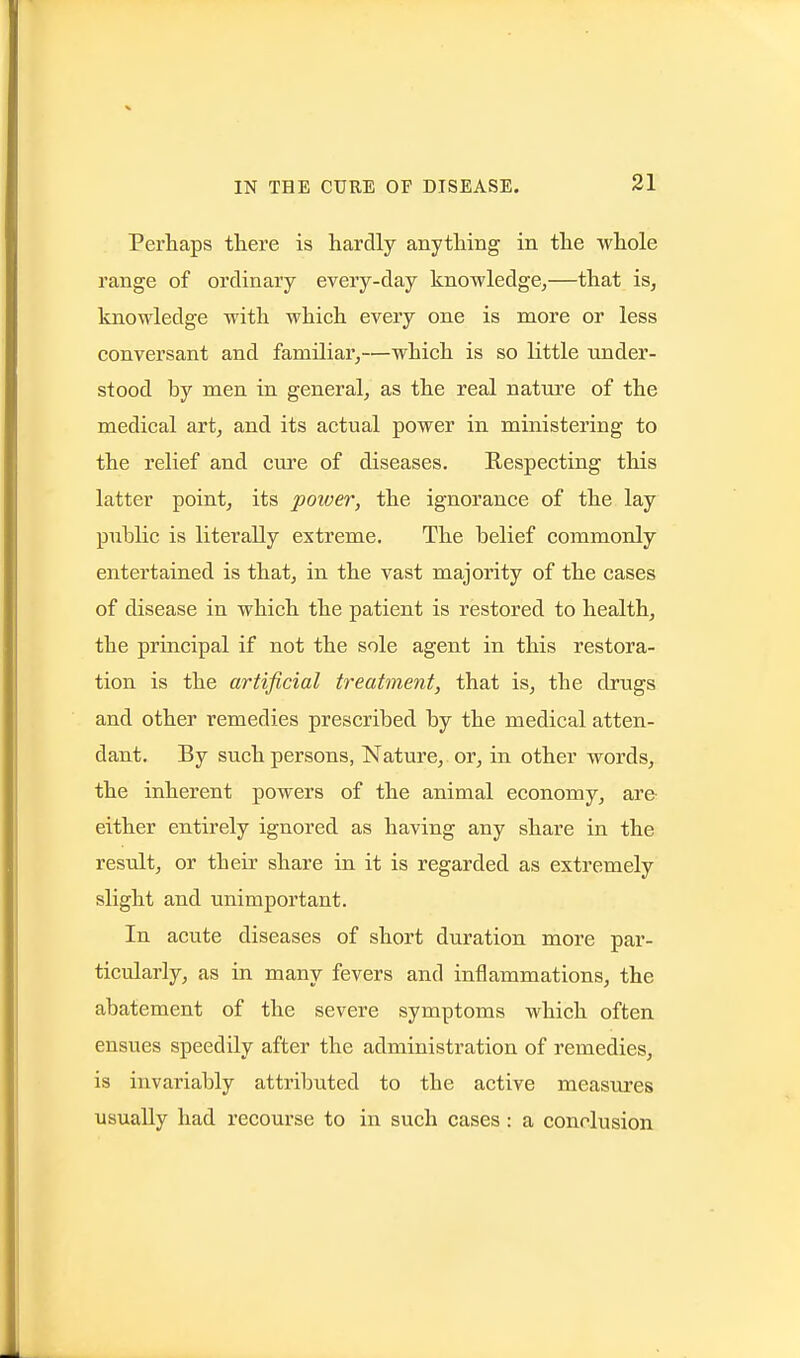 Perhaps there is hardly anything in the whole range of ordinary every-day knowledge^—that is, knowledge with which every one is more or less conversant and familiar,—which is so little under- stood by men in general, as the real nature of the medical art, and its actual power in ministering to the relief and cure of diseases. Respecting this latter point, its power, the ignorance of the lay public is literally extreme. The belief commonly entertained is that, in the vast majority of the cases of disease in which the patient is restored to health, the principal if not the sole agent in this restora- tion is the artificial treatment, that is, the drugs and other remedies prescribed by the medical atten- dant. By such persons, Nature, or, in other words, the inherent powers of the animal economy, are either entirely ignored as having any share in the result, or their share in it is regarded as extremely slight and unimportant. In acute diseases of short duration more par- ticularly, as in many fevers and inflammations, the abatement of the severe symptoms which often ensues speedily after the administration of remedies, is invariably attributed to the active measiu'es usually had recourse to in such cases: a conclusion