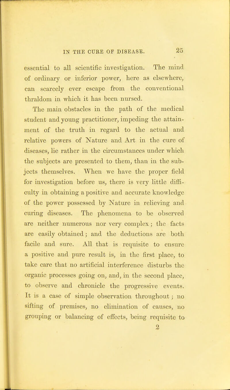 essential to all scientific investigation. The mind of ordinary or inferior power, here as elsewherCj can scarcely ever escape from the conventional thraldom in which it has been nursed. The main obstacles in the path of the medical student and young practitioner, impeding the attain- ment of the truth in regard to the actual and relative powers of Nature and Art in the cure of diseases, lie rather in the circumstances under which the subjects are presented to them, than in the sub- jects themselves. When we have the proper field for investigation before us, there is very little diffi- culty in obtaining a positive and accurate knowledge of the power possessed by Nature in relieving and curing diseases. The phenomena to be observed are neither numerous nor very complex; the facts are easily obtained; and the deductions are both facile and sure. All that is requisite to ensure a positive and pure result is, in the first place, to take care that no artificial interference disturbs the organic processes going on, and, in the second place, to observe and chronicle the progressive events. It is a case of simple observation throughout; no sifting of premises, no elimination of cau.ses, no grouping or balancing of effects, being requisite to 2