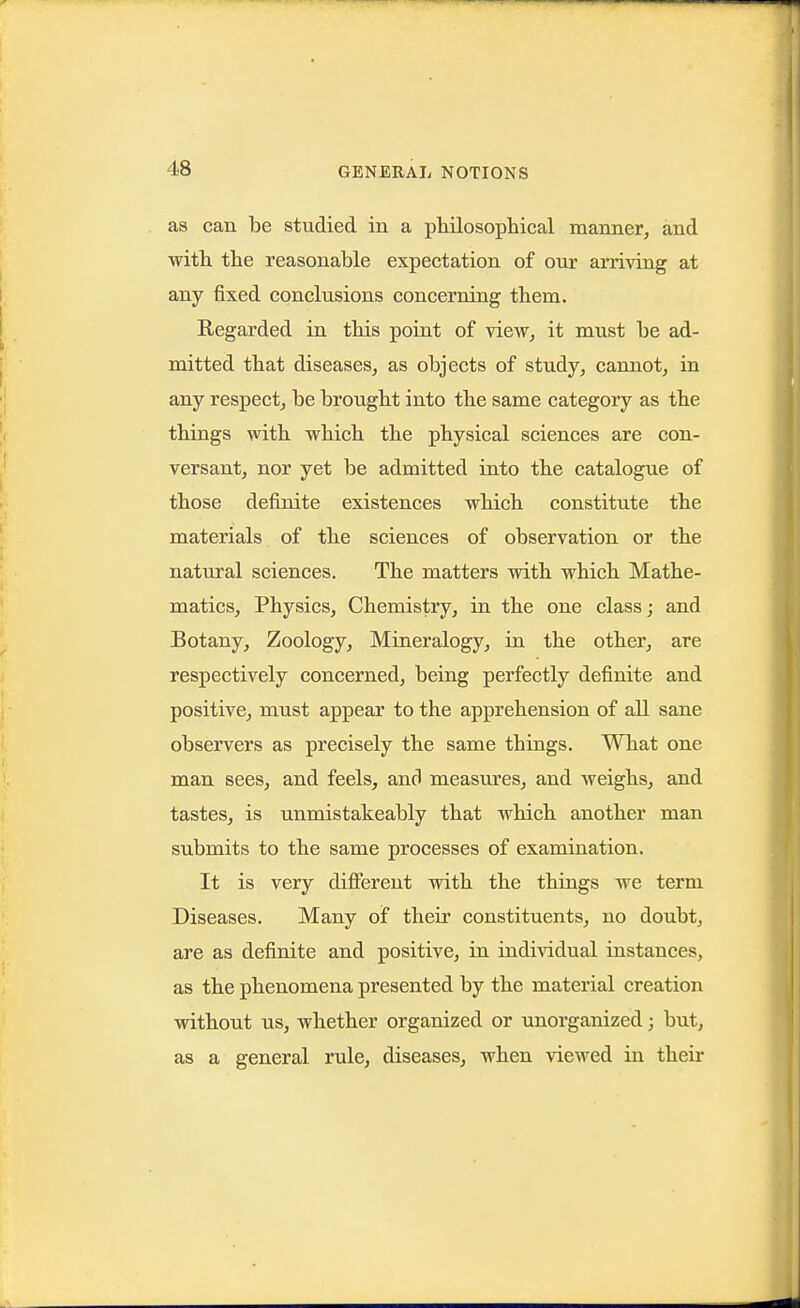 as can be studied in a philosophical manner, and with the reasonable expectation of our arriving at any fixed conclusions concerning them. Regarded in this point of view, it must be ad- mitted that diseases, as objects of study, cannot, in any respect, be brought into the same category as the things with which the physical sciences are con- versant, nor yet be admitted into the catalogue of those definite existences which constitute the materials of the sciences of observation or the natural sciences. The matters with which Mathe- matics, Physics, Chemistry, in the one class; and Botany, Zoology, Mineralogy, in the other, are respectively concerned, being perfectly definite and positive, must appear to the apprehension of all sane observers as precisely the same things. What one man sees, and feels, and measures, and weighs, and tastes, is unmistakeably that which another man submits to the same processes of examination. It is very dififerent with the things we term Diseases. Many of their constituents, no doubt, are as definite and positive, in individual instances, as the phenomena presented by the material creation without us, whether organized or unorganized; but, as a general rule, diseases, when viewed in their