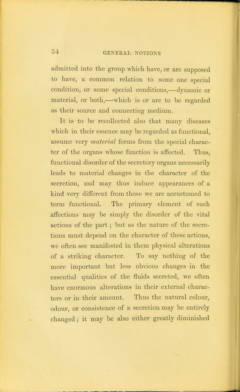 admitted into the group which, have, or are supposed to have, a common relation to some one special condition, or some special conditions,—dynamic or material, or both,—which is or are to be regarded as their source and connecting medium. It is to be recollected also that many diseases which in their essence may be regarded as functional, assume very material forms from the special charac- ter of the organs whose function is aflPected. Thus, functional disorder of the secretory organs necessarily leads to material changes in the character of the secretion, and may thus induce appearances of a kind very different from those we are accustomed to term functional. The primary element of such affections may be simply the disorder of the vital actions of the part; but as the nature of the secre- tions must depend on the character of these actions, we often see manifested in them physical alterations of a striking character. To say nothing of the more important but less obvious changes in the essential quaKties of the fluids secreted, we often have enormous alterations in their external charac- ters or in their amount. Thus the natm'al colour, odour, or consistence of a secretion may be entii-ely changed; it may be also either greatly diminished