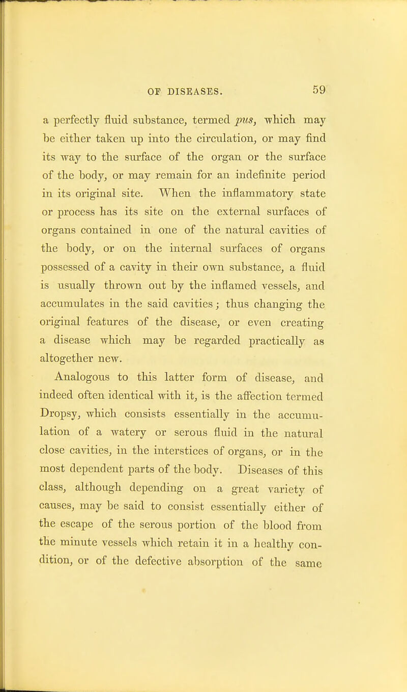 a perfectly fluid substance, termed pus, •whicli may be eitlier taken up into tbe circulation, or may find its way to tbe surface of tbe organ or the surface of tbe body, or may remain for an indefinite period in its original site. When the inflammatory state or process has its site on the external surfaces of organs contained in one of the natural cavities of the body, or on the internal surfaces of organs possessed of a cavity in their own substance, a fluid is usually thrown out by the inflamed vessels, and accumulates in the said cavities; thus changing the original features of the disease, or even creating a disease which may be regarded practically as altogether new. Analogous to this latter form of disease, and indeed often identical with it, is the aflfection termed Dropsy, which consists essentially in the accumu- lation of a watery or serous fluid in the natural close cavities, in the interstices of organs, or in the most dependent parts of the body. Diseases of this class, although depending on a great variety of causes, may be said to consist essentially either of the escape of the serous portion of the blood from the minute vessels which retain it in a healthy con- dition, or of the defective absorption of the same