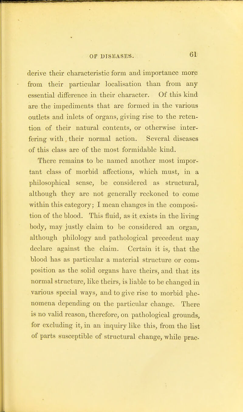 derive tlieir characteristic form and importance more from their particular localisation than from any- essential difference in their character. Of this kind are the impediments that are formed in the various outlets and inlets of organs^ giving rise to the reten- tion of their natural contents, or otherwise inter- fering with their normal action. Several diseases of this class are of the most formidable kind. There remains to be named another most impor- tant class of morbid affections, which must, in a philosophical sense, be considered as structural, although they are not generally reckoned to come within this category; I mean changes in the composi- tion of the blood. This fluid, as it exists in the living body, may justly claim to be considered an organ, although philology and pathological precedent may declare against the claim. Certain it is, that the blood has as particular a material structure or com- position as the solid organs have theirs, and that its normal structure, like theirs, is liable to be changed in various special ways, and to give rise to morbid phe- nomena depending on the particular change. There is no valid reason, therefore, on pathological grounds, for excluding it, in an inquiry like this, from the list of parts susceptible of structural change, while prac-