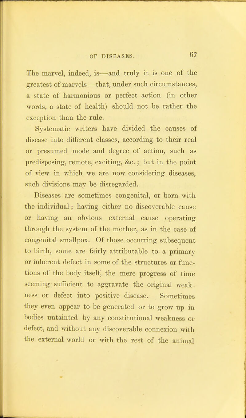 The marvel, indeed, is—and truly it is one of tlie greatest of marvels—that, under such circumstances, a state of harmonious or perfect action (in other words, a state of health) should not be rather the exception than the rule. Systematic writers have divided the causes of disease into different classes, according to their real or presumed mode and degree of action, such as predisposing, remote, exciting, &c.; but in the point of view in which we are now considering diseases, such divisions may be disregarded. Diseases are sometimes congenital, or born with the individual; having either no discoverable cause or having an obvious external cause operating through the system of the mother, as in the case of congenital smallpox. Of those occurriug subsequent to birth, some are fairly attributable to a primary or inherent defect in some of the structures or func- tions of the body itself, the mere progress of time seeming sufficient to aggi'avate the original weak- ness or defect into positive disease. Sometimes they even appear to be generated or to grow up in bodies untainted by any constitutional weakness or defect, and without any discoverable connexion with the external world or with the rest of the animal