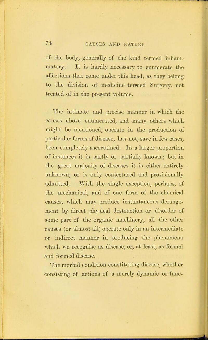 of the body, generally of the kind termed inflam- matory. It is hardly necessary to enumerate the affections that come under this head, as they belong to the division of medicine termed Surgery, not treated of in the present volume. The intimate and precise manner in which the causes above enumerated, and many others which might be mentioned, operate in the production of particular forms of disease, has not, save in few cases, been completely ascertained. In a larger proportion of instances it is partly or partially known; but in the great majority of diseases it is either entirely imknown, or is only conjectured and provisionally admitted. With the single exception, perhaps, of the mechanical, and of one form of the chemical causes, which may produce instantaneous derange- ment by direct physical destruction or disorder of some part of the organic machinery, all the other causes (or almost all) operate only in an intei'mediate or indirect manner in producing the phenomena which we recognise as disease, or, at least, as formal and formed disease. The morbid condition constituting disease, whether consisting of actions of a merely dynamic or func-