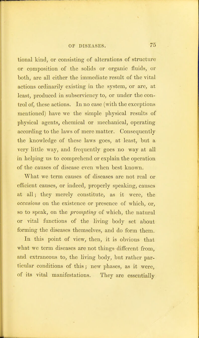 tional kind, or consisting of alterations of structure or composition of the solids or organic fluids, or both, are all either the immediate result of the vital actions ordinarily existing in the system, or are, at least, produced in subserAdency to, or under the con- trol of, these actions. In no case (with the exceptions mentioned) have we the simple physical results of physical agents, chemical or mechanical, operating according to the laws of mere matter. Consequently the knowledge of these laws goes, at least, but a very little way, and fi'cquently goes no way at all in helping us to comprehend or explain the operation of the causes of disease even when best known. What we term causes of diseases are not real or efficient causes, or indeed, properly spealdng, causes at all; they merely constitute, as it were, the occasions on the existence or presence of which, or, so to speak, on the prompting of which, the natural or vital functions of the living body set about forming the diseases themselves, and do form them. In this point of view, then, it is obvious that what we term diseases are not things different from, and extraneous to, the living body, but rather par- ticular conditions of this; new phases, as it were, of its vital manifestations. They are essentially