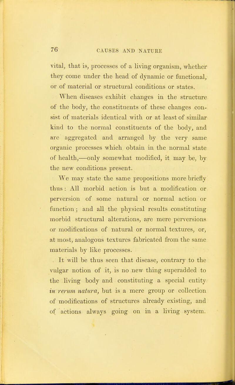 vitalj that 13, processes of a living organism, wliether they come under the head of dynamic or functional, or of material or structural conditions or states. When diseases exhibit changes in the structxire of the body, the constituents of these changes con- sist of materials identical with or at least of similar kind to the normal constituents of the body, and are aggregated and arranged by the very same organic processes which obtain in the normal state of health,—only somewhat modified, it may be, by the new conditions present. We may state the same propositions more briefly thus : All morbid action is but a modification or perversion of some natural or normal action or fimction; and aU the physical results constituting morbid structural alterations, are mere perversions or modifications of natural or normal textures, or, at most, analogous textures fabricated from the same materials by like processes. . It will be thus seen that disease, contrary to the vulgar notion of it, is no new thing superadded to the living body and constituting a special entity in rerum natura, but is a mere group or collection of modifications of structures already existing, and of actions always going on in a living system.