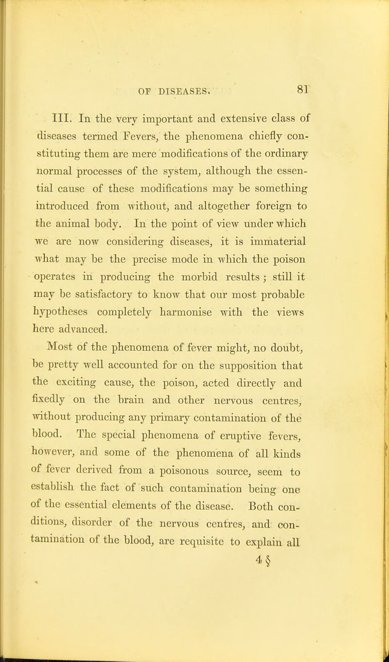 III. In tlie very important and extensive class of diseases termed Fevers^ tlie phenomena chiefly con- stituting them are mere modifications of the ordinary normal processes of the system, although the essen- tial cause of these modifications may be something introduced from -without, and altogether foreign to the animal body. In the point of view under which we are now considering diseases, it is immaterial what may be the precise mode in which the poison operates in producing the morbid results ; still it may be satisfactory to know that our most probable hypotheses completely harmonise with the views here advanced. Most of the phenomena of fever might, no doubt, be pretty well accounted for on the supposition that the exciting cause, the poison, acted directly and fixedly on the brain and other nervous centres, without producing any primary contamination of the blood. The special phenomena of eruptive fevers, however, and some of the phenomena of all kinds of fever derived from a poisonous source, seem to establish the fact of such contamination being one of the essential elements of the disease. Both con- ditions, disorder of the nervous centres, and con- tamination of the blood, are requisite to explain all 4§