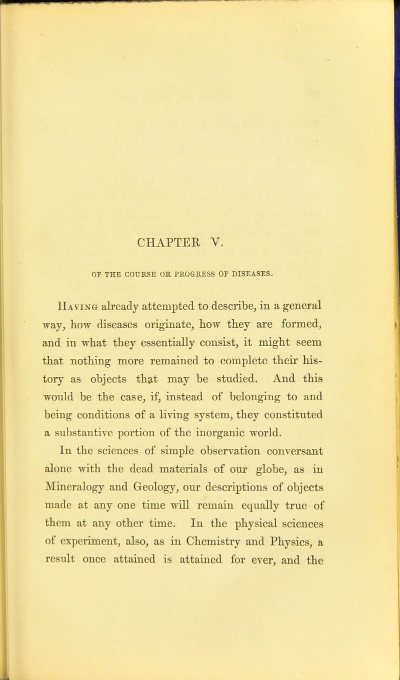 CHAPTER V, OF THE COUESE OK PKOGKESS OF DISEASES. Having already attempted to describe, in a general way, liow diseases originate, how they are formed, and in what they essentially consist, it might seem that nothing more remained to complete theii' his- tory as objects th9,t may be studied. And this would be the case, if, instead of belonging to and being conditions of a living system, they constituted a substantive portion of the inorganic world. In the sciences of simple observation conversant alone with the dead materials of our globe, as in Mineralogy and Geology, our descriptions of objects made at any one time will remain equally true of them at any other time. In the physical sciences of experiment, also, as in Chemistry and Physics, a result once attained is attained for ever, and the