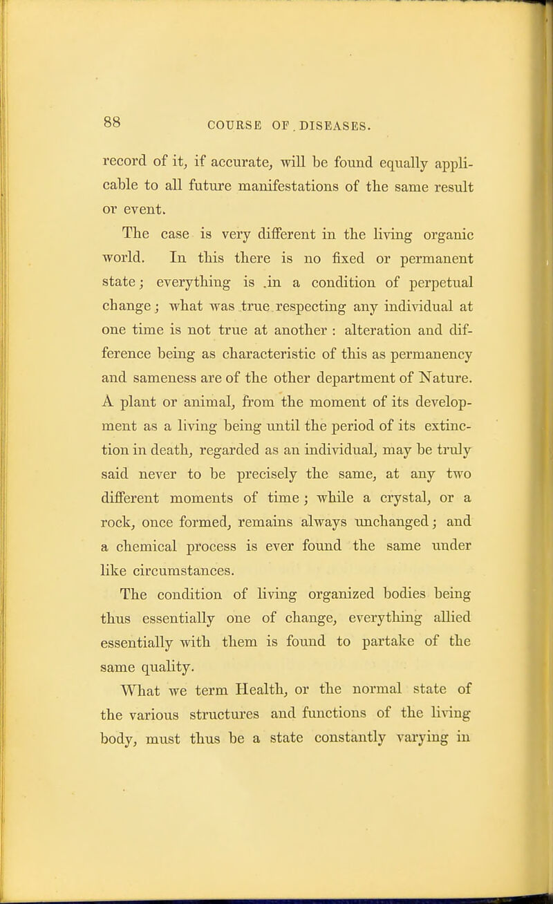 record of it, if accurate, will be found equally appli- cable to all future manifestations of the same result or event. The case is very diflFerent in the living organic world. In this there is no fixed or permanent state; everything is .in a condition of perpetual change; what was true respecting any individual at one time is not true at another : alteration and dif- ference being as characteristic of this as permanency and sameness are of the other department of Nature. A plant or animal, from the moment of its develop- ment as a living being until the period of its extinc- tion in death, regarded as an individual, may be tinily said never to be precisely the same, at any two different moments of time; while a crystal, or a rock, once formed, remains always unchanged; and a chemical process is ever found the same under like circumstances. The condition of living organized bodies being thus essentially one of change, everything allied essentially with them is found to partake of the same quality. What we term Health, or the normal state of the various structures and functions of the living body, must thus be a state constantly vai'ying in