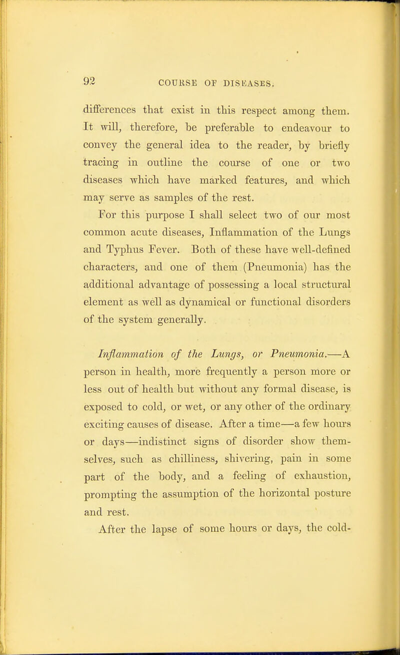 differences that exist in this respect among them. It will, therefore, be preferable to endeavour to convey the general idea to the reader, by briefly tracing in outline the course of one or two diseases which have marked features, and which may serve as samples of the rest. For this purpose I shall select two of our most common acute diseases, Inflammation of the Lungs and Typhus Fever. Both of these have well-defined characters, and one of them (Pneumonia) has the additional advantage of possessing a local structm'al element as well as dynamical or functional disorders of the system generally. Inflammation of the Lungs, or Pneumonia.—A person in health, more frequently a person more or less out of health but without any formal disease, is exposed to cold, or wet, or any other of the ordinary exciting causes of disease. After a time—a few honi's or days—indistinct signs of disorder show them- selves, such as chilliness, shivering, pain in some part of the body, and a feeling of exhaustion, prompting the assumption of the horizontal posture and rest. After the lapse of some hours or days, the cold-