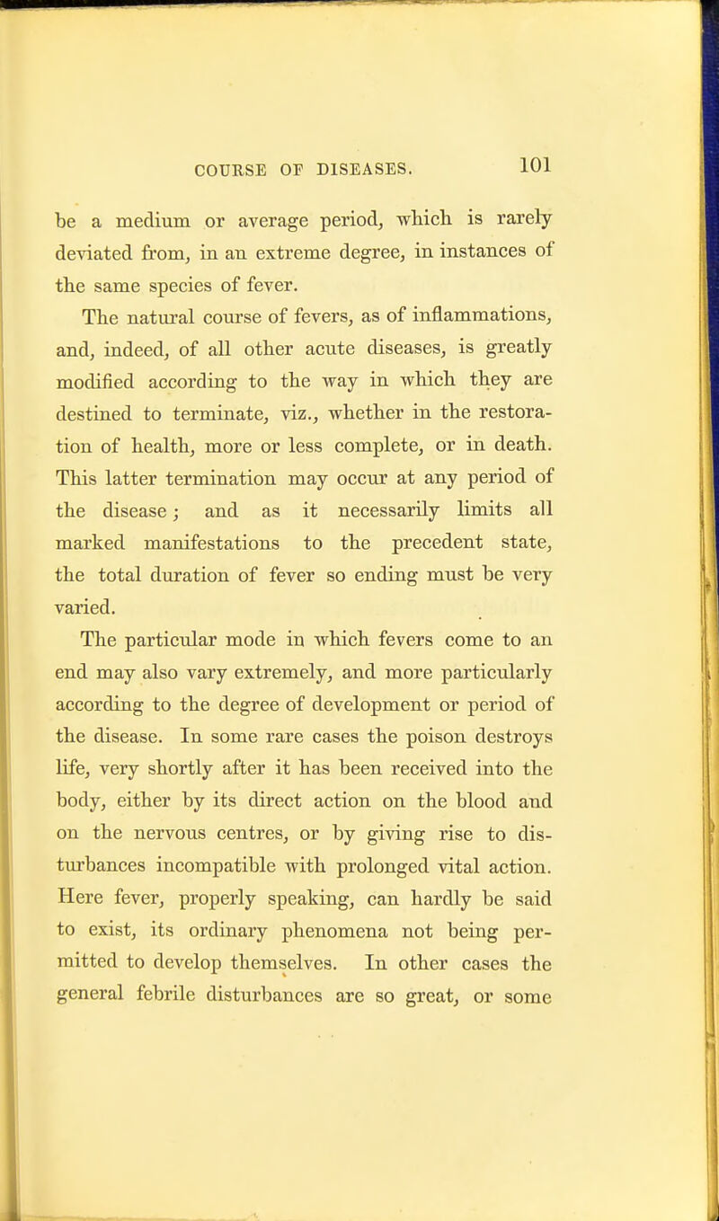 be a medium or average period, which is rarely deviated from, in an extreme degree, in instances of the same species of fever. The natural course of fevers, as of inflammations, and, indeed, of aU other acute diseases, is greatly modified according to the way in which they are destined to terminate, viz., whether in the restora- tion of health, more or less complete, or in death. This latter termination may occur at any period of the disease; and as it necessarily limits all marked manifestations to the precedent state, the total duration of fever so ending must be very varied. The particular mode in which fevers come to an end may also vary extremely, and more particularly according to the degree of development or period of the disease. In some rare cases the poison destroys life, very shortly after it has been received into the body, either by its direct action on the blood and on the nervous centres, or by giving rise to dis- turbances incompatible with prolonged vital action. Here fever, properly speaking, can hardly be said to exist, its ordinary phenomena not being per- mitted to develop themselves. In other cases the general febrile disturbances are so great, or some