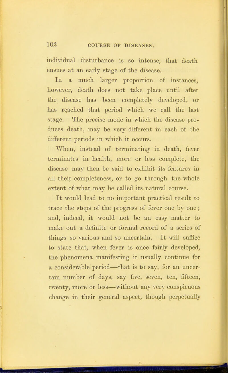 103 individual disturbance is so intense, that death ensues at an early stage of the disease. In a much larger proportion of instances, however, death does not take place until after the disease has been completely developed, or has reached that period which we call the last stage. The precise mode in which the disease pro- duces death, may be very different in each of the different periods in which it occurs. When, instead of terminating in death, fever terminates in health, more or less complete, the disease may then be said to exhibit its features in all their completeness, or to go through the whole extent of what may be called its natural course. It would lead to no important practical result to trace the steps of the progress of fever one by one; and, indeed, it would not be an easy matter to make out a definite or formal record of a series of things so various and so uncertain. It will suffice to state that, when fever is once fairly developed, the phenomena manifesting it usually continue for a considerable period—that is to say, for an uncer- tain number of days, say five, seven, ten, fifteen, twenty, more or less—without any very conspicuous change in their general aspect, though perpetually