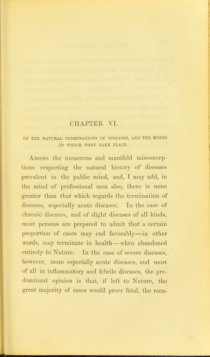 CHAPTER VI. OF THE NATtTKAIi TERMINATIONS OF DISEASES, AND THE MODES IN WHIGH THEY TAKE PLACE. Among the numerous and manifold misconcep- tions respecting the natural history of diseases prevalent in the public mind^ and, I may add, in the mind of professional men also, there is none greater than that which regards the termination of diseases, especially acute diseases. In the case of chronic diseases, and of slight diseases of all kinds, most persons are prepared to admit that a certain proportion of cases may end favorably—in other words, may terminate in health—when abandoned entirely to Nature. In the case of severe diseases, however, more especially acute diseases, and most of all in inflammatory and febrile diseases, the pre- dominant opinion is that, if left to Nature, the great majority of cases would prove fatal, the reco-