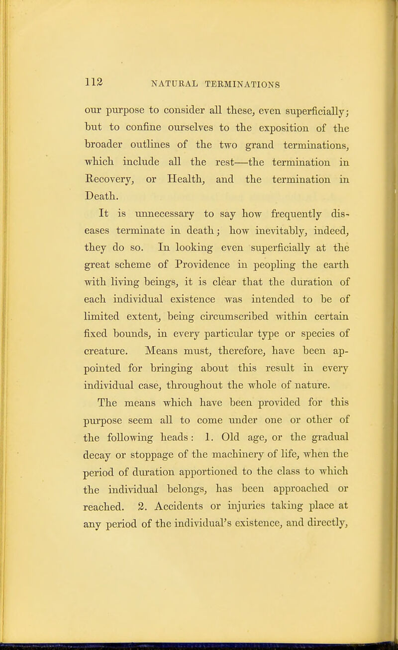 our purpose to consider all these, even superficially; but to confine ourselves to the exposition of the broader outlines of the two grand terminations, which include all the rest—the termination in Recovery, or Health, and the termination in Death. It is unnecessary to say how frequently dis- eases terminate in death; how inevitably, indeed, they do so. In looking even superficially at the great scheme of Providence in peopling the earth with living beings, it is clear that the duration of each individual existence was intended to be of limited extent, being circumscribed within certain fixed bounds, in every particular type or species of creature. Means must, therefore, have been ap- pointed for bringing about this result in every individual case, throughout the whole of nature. The means which have been provided for this pTirpose seem all to come under one or other of the following heads: 1. Old age, or the gradual decay or stoppage of the machinery of life, when the period of duration apportioned to the class to which the individual belongs, has been approached or reached. 3. Accidents or injuries taking place at any period of the individual's existence, and directly.