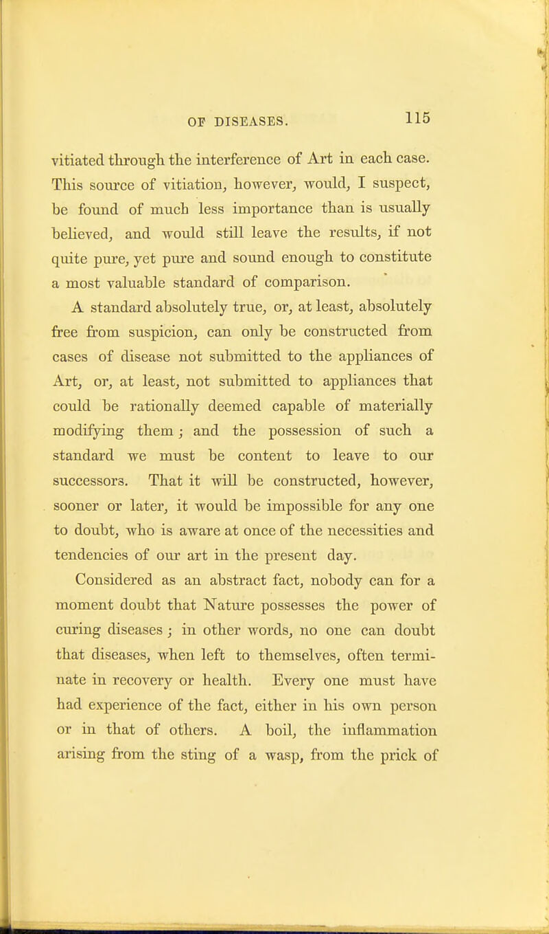 vitiated tkrough the interference of Art in eacli case. This source of vitiation, however, would, I suspect, be found of much less importance than is usually believed, and would still leave the results, if not quite piire, yet pure and sound enough to constitute a most valuable standard of comparison. A standard absolutely true, or, at least, absolutely free from suspicion, can only be constructed from cases of disease not submitted to the appliances of Art, or, at least, not submitted to appliances that could be rationally deemed capable of materially modifying them; and the possession of such a standard we must be content to leave to our successors. That it will be constructed, however, sooner or later, it would be impossible for any one to doubt, who is aware at once of the necessities and tendencies of our art in the present day. Considered as an abstract fact, nobody can for a moment doubt that Nature possesses the power of curing diseases; in other words, no one can doubt that diseases, when left to themselves, often termi- nate in recovery or health. Every one must have had experience of the fact, either in his own person or in that of others. A boil, the inflammation arising from the sting of a wasp, from the prick of