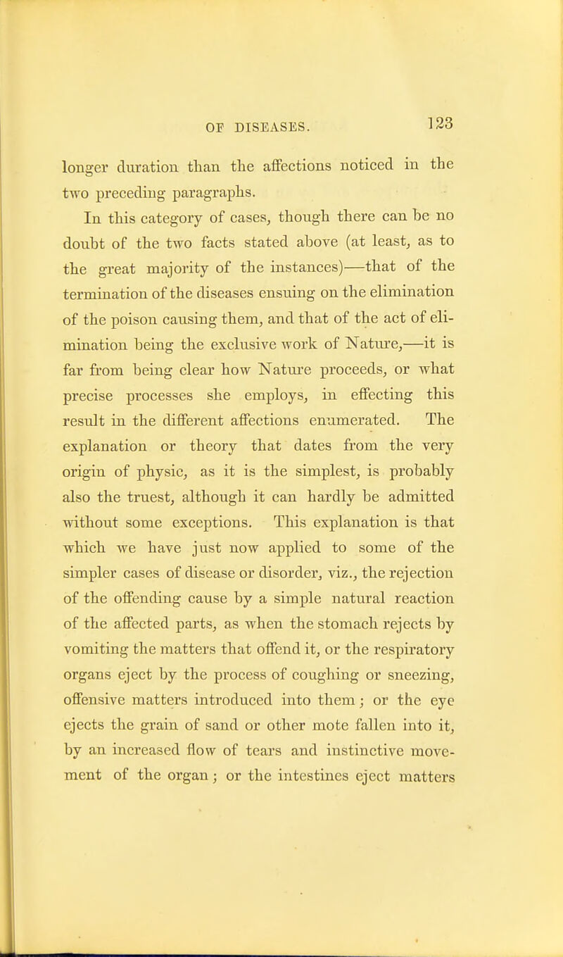 longer duration than the affections noticed in the two preceding paragraphs. In this category of cases, though there can be no doubt of the two facts stated above (at least, as to the great majority of the instances)—that of the termination of the diseases ensuing on the elimination of the poison causing them, and that of the act of eli- mination being the exclusive work of Nature,—it is far from being clear how Nature proceeds, or what precise processes she employs, in effecting this residt in the different affections enumerated. The explanation or theory that dates from the very origin of physic, as it is the simplest, is probably also the truest, although it can hardly be admitted without some exceptions. This explanation is that which we have just now applied to some of the simpler cases of disease or disorder, viz., the rejection of the offending cause by a simple natural reaction of the affected parts, as when the stomach rejects by vomiting the matters that offend it, or the respiratory organs eject by the process of coughing or sneezing, offensive matters introduced into them; or the eye ejects the grain of sand or other mote fallen into it, by an increased flow of tears and instinctive move- ment of the organ; or the intestines eject matters