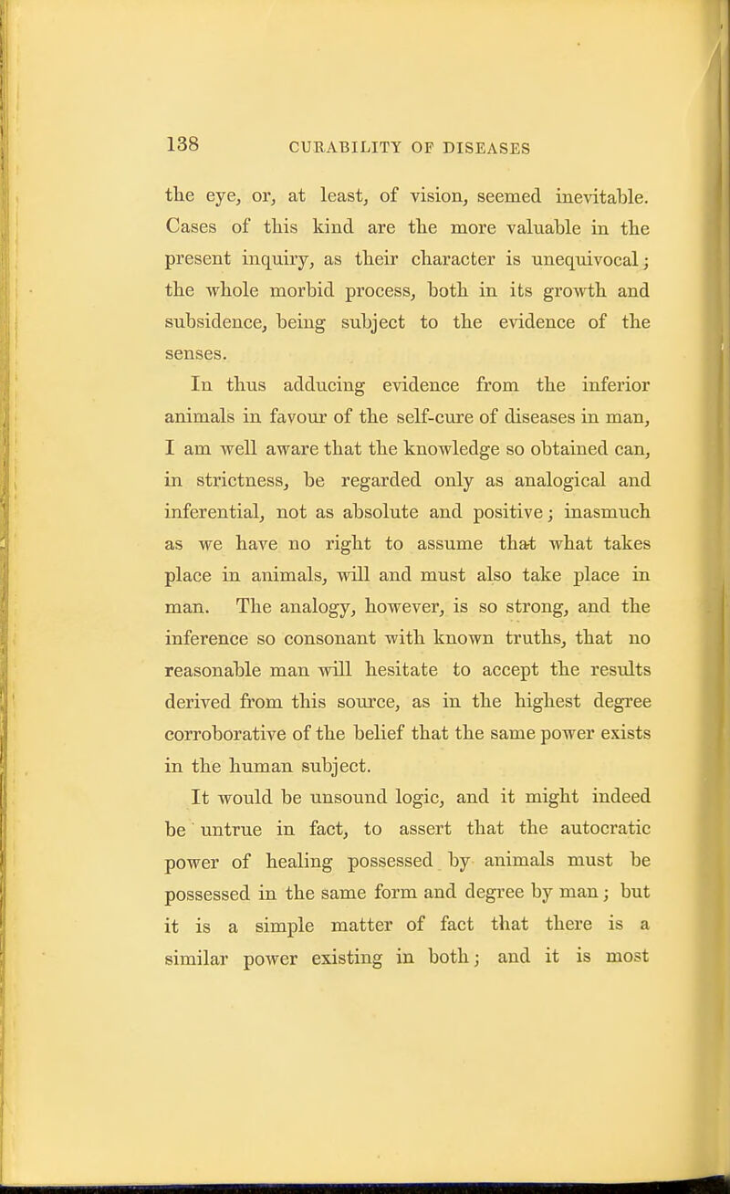 the eye, or, at least, of vision, seemed inevitable. Cases of this kind are the more valuable in the present inquiry, as their character is unequivocal; the whole morbid process, both in its growth and subsidence, being subject to the evidence of the senses. In thus adducing evidence from the inferior animals in favour of the self-cure of diseases in man, I am well aware that the knowledge so obtained can, in strictness, be regarded only as analogical and inferential, not as absolute and positive; inasmuch as we have no right to assume that what takes place in animals, will and must also take place in man. The analogy, however, is so strong, and the inference so consonant with known truths, that no reasonable man will hesitate to accept the results derived from this source, as in the highest degree corroborative of the belief that the same power exists in the human subject. It would be unsound logic, and it might indeed be untrue in fact, to assert that the autocratic power of healing possessed by animals must be possessed in the same form and degree by man; but it is a simple matter of fact that there is a similar power existing in both; and it is most