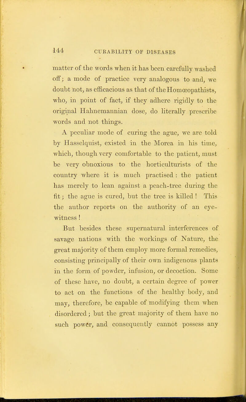 matter of tlie words wlien it has been carefully washed off; a mode of practice very analogous to and, we doubt notj as efficacious as that of theHomceopathists, who, in point of fact, if they adhere rigidly to the original Hahnemannian dose, do literally prescribe words and not things. A peculiar mode of curing the ague, we are told by Hasselquist, existed in the Morea in his time, which, though very comfortable to the patient, must be very obnoxious to the horticulturists of the country where it is much practised : the patient has merely to lean against a peach-tree during the fit; the ague is cured, but the tree is killed ! This the author reports on the authority of an eye- witness ! But besides these supernatural interferences of savage nations with the workings of Nature, the great majority of them employ more formal remedies, consisting principally of their own indigenous plants in the form of powder, infusion, or decoction. Some of these have, no doubt, a certain degi'ee of power to act on the functions of the healthy body, and may, therefore, be capable of modifying them when disordered; but the great majority of them have no such power, and consequently cannot possess any