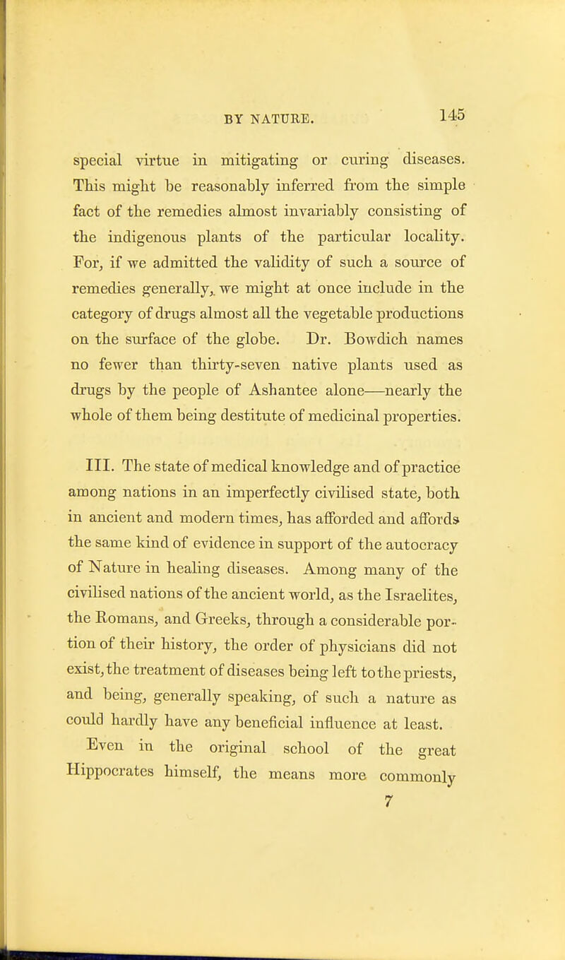 special vivtne in mitigating or curing diseases. This miglit be reasonably inferred from the simple fact of the remedies almost invariably consisting of the indigenous plants of the particular locality. For^ if we admitted the validity of such a source of remedies generally,, we might at once include in the category of drugs almost all the vegetable productions on the surface of the globe. Dr. Bowdich names no fewer than thirty-seven native plants used as drugs by the people of Ashantee alone—nearly the whole of them being destitute of medicinal properties. III. The state of medical knowledge and of practice among nations in an imperfectly civilised state, both in ancient and modern times, has afforded and affords the same kind of evidence in support of the autocracy of Nature in healing diseases. Among many of the civilised nations of the ancient world, as the Israelites, the Eomans, and Greeks, through a considerable por- tion of their history, the order of physicians did not exist, the treatment of diseases being left to the priests, and being, generally speaking, of such a nature as could hardly have any beneficial influence at least. Even in the original school of the great Hippocrates himself, the means more commonly 7