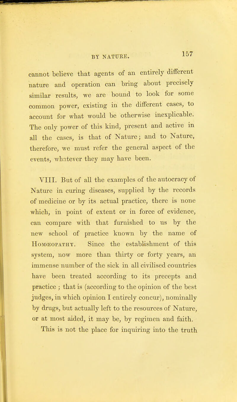 cannot believe that agents of an entirely different nature and operation can bring about precisely similar results^ we are bound to look for some common power, existing in tbe different cases, to account for what would be otherwise inexplicable. The only power of this kind, present and active in all the cases, is that of Nature; and to Nature, therefore, we must refer the general aspect of the events, whatever they may have been. VIII. But of all the examples of the autocracy of Natm'e in curing diseases, supplied by the records of medicine or by its actual practice, there is none which, in point of extent or in force of evidence, can compare with that furnished to us by the new school of practice known by the name of HoM(EOPATHY. Siucc the establishment of this system, now more than thirty or forty years, an immense number of the sick in all civilised countries have been treated according to its precepts and practice ; that is (according to the opinion of the best judges, in which opinion I entirely concur), nominally by drugs, but actually left to the resources of Nature, or at most aided, it may be, by regimen and faith. This is not the place for inquiring into the truth