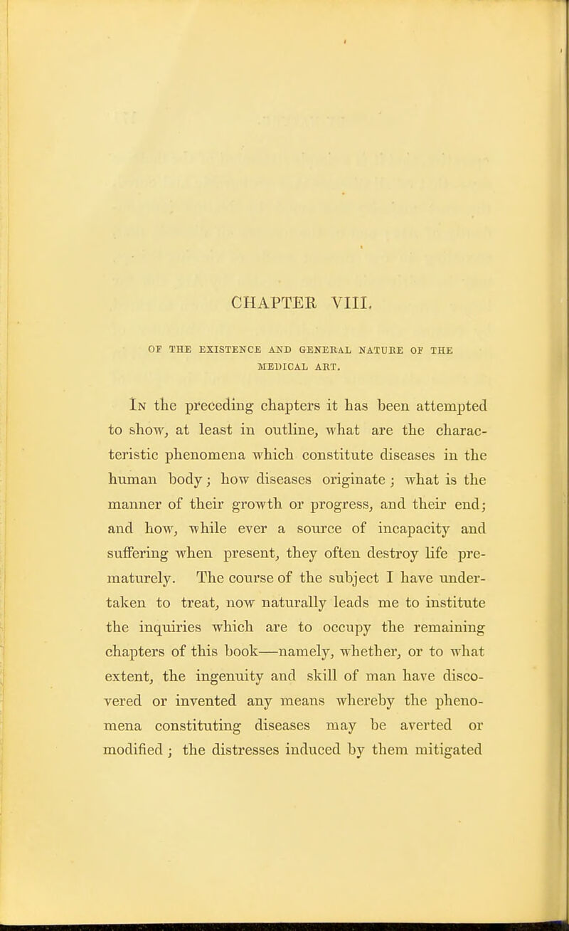 CHAPTER VIII. OF THE EXISTENCE AND GENERAL NATUBE OF THE MEDICAL ART, In the preceding chapters it has been attempted to show, at least in outline, what are the charac- teristic phenomena which constitute diseases in the human body; how diseases originate; what is the manner of their growth or progress, and their end; and how, while ever a source of incapacity and suffering when present, they often destroy life pre- maturely. The course of the subject I have under- taken to treat, now naturally leads me to institute the inquiries which are to occupy the remaining chapters of this book—namely, whether, or to what extent, the ingenuity and skill of man have disco- vered or invented any means whereby the pheno- mena constituting diseases may be averted or modified; the distresses induced by them mitigated